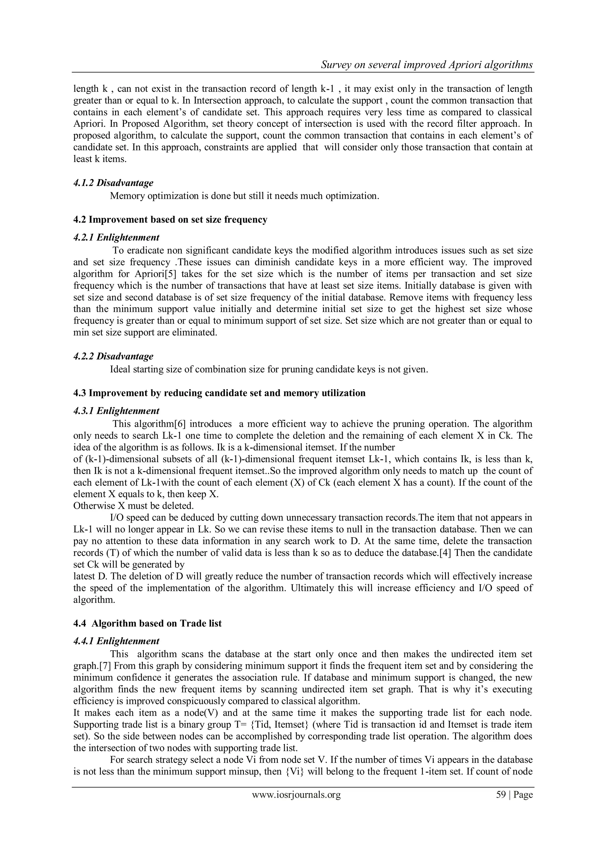 Survey on several improved Apriori algorithms

length k , can not exist in the transaction record of length k-1 , it may exist only in the transaction of length
greater than or equal to k. In Intersection approach, to calculate the support , count the common transaction that
contains in each element‟s of candidate set. This approach requires very less time as compared to classical
Apriori. In Proposed Algorithm, set theory concept of intersection is used with the record filter approach. In
proposed algorithm, to calculate the support, count the common transaction that contains in each element‟s of
candidate set. In this approach, constraints are applied that will consider only those transaction that contain at
least k items.

4.1.2 Disadvantage
         Memory optimization is done but still it needs much optimization.

4.2 Improvement based on set size frequency
4.2.1 Enlightenment
          To eradicate non significant candidate keys the modified algorithm introduces issues such as set size
and set size frequency .These issues can diminish candidate keys in a more efficient way. The improved
algorithm for Apriori[5] takes for the set size which is the number of items per transaction and set size
frequency which is the number of transactions that have at least set size items. Initially database is given with
set size and second database is of set size frequency of the initial database. Remove items with frequency less
than the minimum support value initially and determine initial set size to get the highest set size whose
frequency is greater than or equal to minimum support of set size. Set size which are not greater than or equal to
min set size support are eliminated.

4.2.2 Disadvantage
         Ideal starting size of combination size for pruning candidate keys is not given.

4.3 Improvement by reducing candidate set and memory utilization
4.3.1 Enlightenment
           This algorithm[6] introduces a more efficient way to achieve the pruning operation. The algorithm
only needs to search Lk-1 one time to complete the deletion and the remaining of each element X in Ck. The
idea of the algorithm is as follows. Ik is a k-dimensional itemset. If the number
of (k-1)-dimensional subsets of all (k-1)-dimensional frequent itemset Lk-1, which contains Ik, is less than k,
then Ik is not a k-dimensional frequent itemset..So the improved algorithm only needs to match up the count of
each element of Lk-1with the count of each element (X) of Ck (each element X has a count). If the count of the
element X equals to k, then keep X.
Otherwise X must be deleted.
          I/O speed can be deduced by cutting down unnecessary transaction records.The item that not appears in
Lk-1 will no longer appear in Lk. So we can revise these items to null in the transaction database. Then we can
pay no attention to these data information in any search work to D. At the same time, delete the transaction
records (T) of which the number of valid data is less than k so as to deduce the database.[4] Then the candidate
set Ck will be generated by
latest D. The deletion of D will greatly reduce the number of transaction records which will effectively increase
the speed of the implementation of the algorithm. Ultimately this will increase efficiency and I/O speed of
algorithm.

4.4 Algorithm based on Trade list
4.4.1 Enlightenment
          This algorithm scans the database at the start only once and then makes the undirected item set
graph.[7] From this graph by considering minimum support it finds the frequent item set and by considering the
minimum confidence it generates the association rule. If database and minimum support is changed, the new
algorithm finds the new frequent items by scanning undirected item set graph. That is why it‟s executing
efficiency is improved conspicuously compared to classical algorithm.
It makes each item as a node(V) and at the same time it makes the supporting trade list for each node.
Supporting trade list is a binary group T= {Tid, Itemset} (where Tid is transaction id and Itemset is trade item
set). So the side between nodes can be accomplished by corresponding trade list operation. The algorithm does
the intersection of two nodes with supporting trade list.
          For search strategy select a node Vi from node set V. If the number of times Vi appears in the database
is not less than the minimum support minsup, then {Vi} will belong to the frequent 1-item set. If count of node

                                            www.iosrjournals.org                                        59 | Page
 