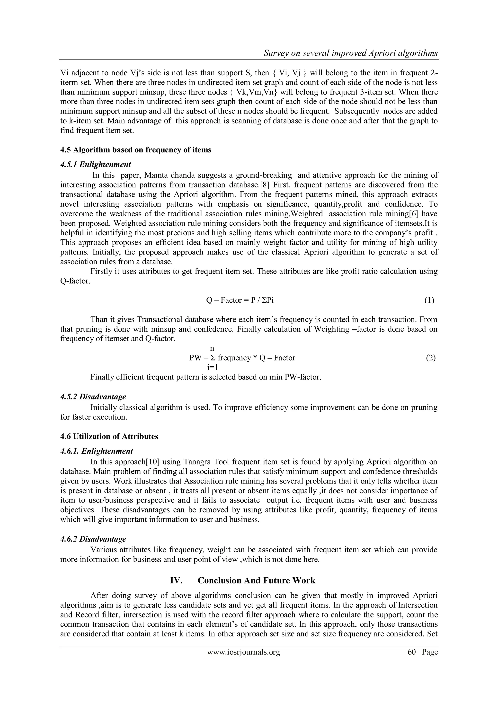 Survey on several improved Apriori algorithms

Vi adjacent to node Vj‟s side is not less than support S, then { Vi, Vj } will belong to the item in frequent 2-
iterm set. When there are three nodes in undirected item set graph and count of each side of the node is not less
than minimum support minsup, these three nodes { Vk,Vm,Vn} will belong to frequent 3-item set. When there
more than three nodes in undirected item sets graph then count of each side of the node should not be less than
minimum support minsup and all the subset of these n nodes should be frequent. Subsequently nodes are added
to k-item set. Main advantage of this approach is scanning of database is done once and after that the graph to
find frequent item set.

4.5 Algorithm based on frequency of items
4.5.1 Enlightenment
          In this paper, Mamta dhanda suggests a ground-breaking and attentive approach for the mining of
interesting association patterns from transaction database.[8] First, frequent patterns are discovered from the
transactional database using the Apriori algorithm. From the frequent patterns mined, this approach extracts
novel interesting association patterns with emphasis on significance, quantity,profit and confidence. To
overcome the weakness of the traditional association rules mining,Weighted association rule mining[6] have
been proposed. Weighted association rule mining considers both the frequency and significance of itemsets.It is
helpful in identifying the most precious and high selling items which contribute more to the company‟s profit .
This approach proposes an efficient idea based on mainly weight factor and utility for mining of high utility
patterns. Initially, the proposed approach makes use of the classical Apriori algorithm to generate a set of
association rules from a database.
          Firstly it uses attributes to get frequent item set. These attributes are like profit ratio calculation using
Q-factor.

                                              Q – Factor = P / ΣPi                                                (1)

         Than it gives Transactional database where each item‟s frequency is counted in each transaction. From
that pruning is done with minsup and confedence. Finally calculation of Weighting –factor is done based on
frequency of itemset and Q-factor.
                                               n
                                        PW = Σ frequency * Q – Factor                                       (2)
                                              i=1
         Finally efficient frequent pattern is selected based on min PW-factor.

4.5.2 Disadvantage
          Initially classical algorithm is used. To improve efficiency some improvement can be done on pruning
for faster execution.

4.6 Utilization of Attributes
4.6.1. Enlightenment
         In this approach[10] using Tanagra Tool frequent item set is found by applying Apriori algorithm on
database. Main problem of finding all association rules that satisfy minimum support and confedence thresholds
given by users. Work illustrates that Association rule mining has several problems that it only tells whether item
is present in database or absent , it treats all present or absent items equally ,it does not consider importance of
item to user/business perspective and it fails to associate output i.e. frequent items with user and business
objectives. These disadvantages can be removed by using attributes like profit, quantity, frequency of items
which will give important information to user and business.

4.6.2 Disadvantage
         Various attributes like frequency, weight can be associated with frequent item set which can provide
more information for business and user point of view ,which is not done here.

                                  IV.      Conclusion And Future Work
         After doing survey of above algorithms conclusion can be given that mostly in improved Apriori
algorithms ,aim is to generate less candidate sets and yet get all frequent items. In the approach of Intersection
and Record filter, intersection is used with the record filter approach where to calculate the support, count the
common transaction that contains in each element‟s of candidate set. In this approach, only those transactions
are considered that contain at least k items. In other approach set size and set size frequency are considered. Set

                                              www.iosrjournals.org                                           60 | Page
 