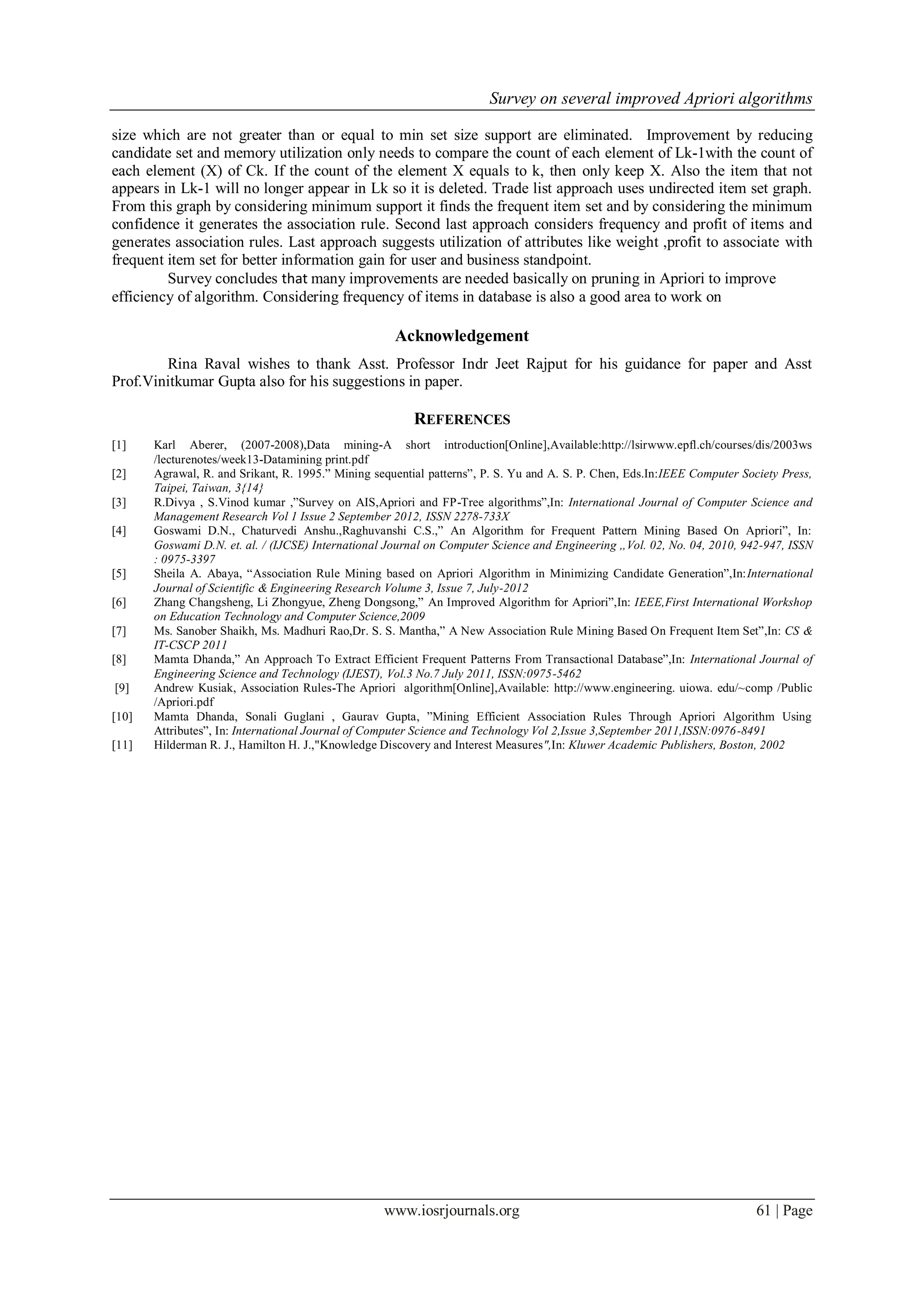 Survey on several improved Apriori algorithms

size which are not greater than or equal to min set size support are eliminated. Improvement by reducing
candidate set and memory utilization only needs to compare the count of each element of Lk-1with the count of
each element (X) of Ck. If the count of the element X equals to k, then only keep X. Also the item that not
appears in Lk-1 will no longer appear in Lk so it is deleted. Trade list approach uses undirected item set graph.
From this graph by considering minimum support it finds the frequent item set and by considering the minimum
confidence it generates the association rule. Second last approach considers frequency and profit of items and
generates association rules. Last approach suggests utilization of attributes like weight ,profit to associate with
frequent item set for better information gain for user and business standpoint.
         Survey concludes that many improvements are needed basically on pruning in Apriori to improve
efficiency of algorithm. Considering frequency of items in database is also a good area to work on

                                                     Acknowledgement
        Rina Raval wishes to thank Asst. Professor Indr Jeet Rajput for his guidance for paper and Asst
Prof.Vinitkumar Gupta also for his suggestions in paper.

                                                         REFERENCES
[1]    Karl Aberer, (2007-2008),Data mining-A short introduction[Online],Available:http://lsirwww.epfl.ch/courses/dis/2003ws
       /lecturenotes/week13-Datamining print.pdf
[2]    Agrawal, R. and Srikant, R. 1995.” Mining sequential patterns”, P. S. Yu and A. S. P. Chen, Eds.In:IEEE Computer Society Press,
       Taipei, Taiwan, 3{14}
[3]    R.Divya , S.Vinod kumar ,”Survey on AIS,Apriori and FP-Tree algorithms”,In: International Journal of Computer Science and
       Management Research Vol 1 Issue 2 September 2012, ISSN 2278-733X
[4]    Goswami D.N., Chaturvedi Anshu.,Raghuvanshi C.S.,” An Algorithm for Frequent Pattern Mining Based On Apriori”, In:
       Goswami D.N. et. al. / (IJCSE) International Journal on Computer Science and Engineering ,,Vol. 02, No. 04, 2010, 942-947, ISSN
       : 0975-3397
[5]    Sheila A. Abaya, “Association Rule Mining based on Apriori Algorithm in Minimizing Candidate Generation”,In:International
       Journal of Scientific & Engineering Research Volume 3, Issue 7, July-2012
[6]    Zhang Changsheng, Li Zhongyue, Zheng Dongsong,” An Improved Algorithm for Apriori”,In: IEEE,First International Workshop
       on Education Technology and Computer Science,2009
[7]    Ms. Sanober Shaikh, Ms. Madhuri Rao,Dr. S. S. Mantha,” A New Association Rule Mining Based On Frequent Item Set”,In: CS &
       IT-CSCP 2011
[8]    Mamta Dhanda,” An Approach To Extract Efficient Frequent Patterns From Transactional Database”,In: International Journal of
       Engineering Science and Technology (IJEST), Vol.3 No.7 July 2011, ISSN:0975-5462
[9]    Andrew Kusiak, Association Rules-The Apriori algorithm[Online],Available: http://www.engineering. uiowa. edu/~comp /Public
       /Apriori.pdf
[10]   Mamta Dhanda, Sonali Guglani , Gaurav Gupta, ”Mining Efficient Association Rules Through Apriori Algorithm Using
       Attributes”, In: International Journal of Computer Science and Technology Vol 2,Issue 3,September 2011,ISSN:0976-8491
[11]   Hilderman R. J., Hamilton H. J.,"Knowledge Discovery and Interest Measures",In: Kluwer Academic Publishers, Boston, 2002




                                                   www.iosrjournals.org                                                    61 | Page
 