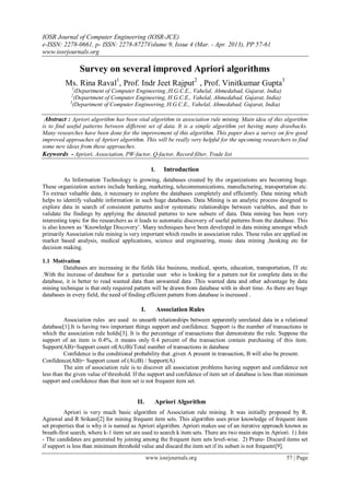IOSR Journal of Computer Engineering (IOSR-JCE)
e-ISSN: 2278-0661, p- ISSN: 2278-8727Volume 9, Issue 4 (Mar. - Apr. 2013), PP 57-61
www.iosrjournals.org

                Survey on several improved Apriori algorithms
          Ms. Rina Raval1, Prof. Indr Jeet Rajput2 , Prof. Vinitkumar Gupta3
            1
               (Department of Computer Engineering ,H.G.C.E., Vahelal, Ahmedabad, Gujarat, India)
            2
               (Department of Computer Engineering, H.G.C.E., Vahelal, Ahmedabad, Gujarat, India)
            3
              (Department of Computer Engineering, H.G.C.E., Vahelal, Ahmedabad, Gujarat, India)

 Abstract : Apriori algorithm has been vital algorithm in association rule mining. Main idea of this algorithm
is to find useful patterns between different set of data. It is a simple algorithm yet having many drawbacks.
Many researches have been done for the improvement of this algorithm. This paper does a survey on few good
improved approaches of Apriori algorithm. This will be really very helpful for the upcoming researchers to find
some new ideas from these approaches.
Keywords - Apriori, Association, PW-factor, Q-factor, Record filter, Trade list

                                                  I.     Introduction
          As Information Technology is growing, databases created by the organizations are becoming huge.
These organization sectors include banking, marketing, telecommunications, manufacturing, transportation etc.
To extract valuable data, it necessary to explore the databases completely and efficiently. Data mining which
helps to identify valuable information in such huge databases. Data Mining is an analytic process designed to
explore data in search of consistent patterns and/or systematic relationships between variables, and then to
validate the findings by applying the detected patterns to new subsets of data. Data mining has been very
interesting topic for the researchers as it leads to automatic discovery of useful patterns from the database. This
is also known as „Knowledge Discovery‟. Many techniques have been developed in data mining amongst which
primarily Association rule mining is very important which results in association rules. These rules are applied on
market based analysis, medical applications, science and engineering, music data mining ,banking etc for
decision making.

1.1 Motivation
         Databases are increasing in the fields like business, medical, sports, education, transportation, IT etc
.With the increase of database for a particular user who is looking for a pattern not for complete data in the
database, it is better to read wanted data than unwanted data .This wanted data and other advantage by data
mining technique is that only required pattern will be drawn from database with in short time. As there are huge
databases in every field, the need of finding efficient pattern from database is increased .

                                           I.          Association Rules
         Association rules are used to unearth relationships between apparently unrelated data in a relational
database[1].It is having two important things support and confidence. Support is the number of transactions in
which the association rule holds[3]. It is the percentage of transactions that demonstrate the rule. Suppose the
support of an item is 0.4%, it means only 0.4 percent of the transaction contain purchasing of this item.
Support(AB)=Support count of(A∪B)/Total number of transactions in database
         Confidence is the conditional probability that ,given A present in transaction, B will also be present.
Confidence(AB)= Support count of (A∪B) / Support(A)
         The aim of association rule is to discover all association problems having support and confidence not
less than the given value of threshold. If the support and confidence of item set of database is less than minimum
support and confidence than that item set is not frequent item set.


                                         II.       Apriori Algorithm
         Apriori is very much basic algorithm of Association rule mining. It was initially proposed by R.
Agrawal and R Srikant[2] for mining frequent item sets. This algorithm uses prior knowledge of frequent item
set properties that is why it is named as Apriori algorithm. Apriori makes use of an iterative approach known as
breath-first search, where k-1 item set are used to search k item sets. There are two main steps in Apriori. 1) Join
- The candidates are generated by joining among the frequent item sets level-wise. 2) Prune- Discard items set
if support is less than minimum threshold value and discard the item set if its subset is not frequent[9].
                                                www.iosrjournals.org                                      57 | Page
 