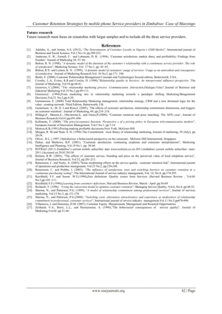 Customer Retention Strategies by mobile phone Service providers in Zimbabwe: Case of Masvingo
www.iosrjournals.org 82 | Page
Future research
Future research must focus on researches with larger samples and to include all the three service providers.
References
[1]. Adeleke, A., and Aminu, S.A. (2012), “The Determinants of Customer Loyalty in Nigeria’s GSM Market”, International journal of
Business and Social Science, Vol.3 No.14, pp.209-222.
[2]. Anderson, E. W., Fornell, C. and Lehmann, D. R. (1994), „Customer satisfaction, market share, and profitability: Findings from
Sweden‟. Journal of Marketing 58, 53–66.
[3]. Bolton, R. N. (1998), “A dynamic model of the duration of the customer’s relationship with a continuous service provider: The role
of satisfaction”, Marketing Science, Vol. 17 No.1, pp. 45–65.
[4]. Bolton, R.N. and Lemon, K. N. (1999), „A dynamic model of customers’ usage of services: Usage as an antecedent and consequence
of satisfaction’. Journal of Marketing Research Vol. 36 No.2, pp.171–186.
[5]. Buttle, F. (2008), Customer Relationship Management Concepts and Technologies Second edition, Butterworth, USA.
[6]. Crossby, L.A., Evans, K.R.and Cowles, D. (1990),”Relationship quality in Services: An interpersonal influence perspective. The
Journal of Marketing, Vol.54 pp.68-81.
[7]. Gronroos, C.(2004), ”The relationship marketing process :Communication ,Interaction,Dialogue,Value”,Journal of Business and
Industrial Marketing,Vol.19 No.2,pp.99-113.
[8]. Gronroos,C. (1994),From marketing mix to relationship marketing towards a paradigm shifting Marketing,Mnagemenet
Decisions,Vol,32 No.2,pp.4-20.
[9]. Gummesson, E. (2008) Total Relationship Marketing management, relationship strategy, CRM and a new dominant logic for the
value –creating network. Third Edition, Butterworth, UK.
[10]. Gustafsson, A., M. D. J and Roos,I. (2005), „The effects of customer satisfaction, relationship commitment dimensions, and triggers
on customer retention‟. Journal of Marketing, 69, pp.210–218.
[11]. Hildago,P., Manzur,E., Olavarrieta,S., and Farias,P.(2008), “Customer retention and price matching: The AFPs case‟, Journal of
Business Research,Vol.61,pp.691-696
[12]. Kollmann, T. (2000), “The price/acceptance function: Perspective s of a pricing policy in European telecommunication markets”,
European Journal of Innovation Management, Vol.3 No.1, pp.7-14.
[13]. Monroe,K.B.(1991),Pricing-making profitable decisisons,New York, McGraw-Hill
[14]. Morgan, R. M and Hunt, S. D. (1994) The Commitment –trust theory of relationship marketing, Journal of marketing, 58 (July), pp
20-38.
[15]. Oliver , R.L. ( 1997 ) Satisfaction: a behavioural perspective on the consumer , McGraw-Hill International ,Singapore
[16]. Parker, and Mathews, B.P. (2001), “Customer satisfaction: contrasting academic and consumer interpretations”, Marketing
Intelligence and Planning, Vol.19 No.1, pp. 38-44.
[17]. POTRAZ (2011) Zimbabwe‟s current mobile subscriber stats www.techzim.co.zw.2011/zimbabwe current mobile subscriber- stats-
2011 (Accessed on 29.03.20130
[18]. Ralston, R.W. (2003), “The effects of customer service, branding and price on the perceived value of local telephone service”,
Journal of Business Research, Vol.52, pp.201-213.
[19]. Ranaweera, C. and Neely, A. (2003),”Some moderating effects on the service quality –customer retention link”, International journal
of operations and production management, Vol.23 No.2, pp.230-248.
[20]. Ranaweera, C. and Prabhu, J. (2003), “The influence of satisfaction, trust and switching barriers on customer retention in a
continuous purchasing setting”, The International Journal of service industry management, Vol. 14, No.4, pp.374-395.
[21]. Reichheld, F.F. and Sasser .W.E.(1990),Zero defections :Quality comes from Services ,Harvard Business Review , Vol.68
No.5,pp.105 -111.
[22]. Reichheld, F.F.(1996),Learning from customers defections, Harvard Business Review, March –April ,pp.56-69
[23]. Richards, T. (1996), “Using the conversion model to optimise customer retention”, Managing Service Quality, Vol.6, No.4, pp.48-52.
[24]. Sharma, N., and Patterson, P.G. (1999), “A model of relationship commitment among professional services”, Journal of services
marketing, Vol.13 No.2, pp.151-170.
[25]. Sharma, N., and Patterson, P.G.(2000), “Switching costs ,alternative attractiveness and experience as moderators of relationship
commitment in professional, consumer services”, International journal of service industry management,Vol.11 No.5,pp470-490.
[26]. Villanueva, J. and Hanssens, D.M. (2007), Customer Equity: Measurement, Management and Research Opportunities
[27]. Zeithaml, V.A., Berry, L.L., and Parasuraman, A. (1996),”The behavioural consequences of service quality”, Journal of
Marketing,Vol.60 ,pp.31-46.
 