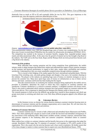Customer Retention Strategies by mobile phone Service providers in Zimbabwe: Case of Masvingo
www.iosrjournals.org 72 | Page
drastically from as much as $70 to $5 and eventually dollar for two by 2011. This gave impetuous to the
penetration rate, since the majority could now afford the price of line.
(Source: www.techzim.co.zw.2011/zimbabwe current mobile subscriber- stats-2011)
Tele-communication industry since 2009 has ploughed huge sums of money into recapitalization. For the last
three years Econet invested about $700million into the market for infrastructure development (POTRAZ, 2012).
The competition has resulted in the increase of customer benefits, ranging from, expanded product ranges
mainly and other promotional offers. At the same time the growth of internet service has brought a big threat to
the industry. The VoIP such as the Face book, Skype and the Watsup which are lowly priced have become such
a big threat to the industry.
Statement of the problem
With subscriber base nearing saturation and the rising competition from globalization, the mobile
industry needs to adopt strategies that defend their market and understand the impact of their retention strategies
on the customer and business performance in regard to their sales, market share, profitability and customer
satisfaction. Understand how they can create sustainable competitiveness through retention strategies.
This is crucial to their hedging of the market against the local, international and global giants. With the
lowering of the switching costs, sim-cards getting cheaper and cheaper, it has seen a lot customer churning in
this industry. The players in this industry are spending huge sums of money on retention strategies as way to
prevent the customer loss. Many have spent huge sums of money on infrastructure as way to better service
delivery and retain customers and Econet has been leading the this regard.
Thus this research focuses on evaluating the retention strategies being employed by the mobile service
providers in Zimbabwe. Determine the extent to which they have impacted on customer retention and
satisfaction. Customer satisfaction is a critical to customer retention. A delighted customer will always return.
There is also need to understand which retention strategies have had greatest impact on customer retention and
which ones did not. This is important in identifying the strategies this industry needs to focus on most.
The research purposes to find out how the different age groups have reacted to these programs and which age
groups most prone to switching and which one is not. How these different programs appeal to the different age
groups.
II. Literature Review
In this literature review we discuss the various theories relating to customer retention focusing more on
determinants of customer retention and the strategies organizations use to retain them. We will also show the
relationship between customer satisfaction and retention.
Definition of Customer Retention
Customer retention may be viewed as both a behavioral and attitudinal factor (Ranaweera and Prabhu,
2003). Thus when exploring the concept we need to look at both the bavioural and attitudinal consequences of
any intervention of the marketing effort. Behavioural variables include: customer contracts, transactional data,
and customer response to the marketing effort and customer complaints. Attitudinal relates to customer
satisfaction.
Many authors have written on customer retention and the benefits that accrue to the organization that adopt the
concept. Reichheld (1996) argue that 5% retention of customer‟s will translate to 35% to95% profits of the
organization. This is the reason why the term has become such a buzz word to marketers. He further asserts that
it five times cheaper to market to retain customer than to acquire new ones (Reichheld and Sasser, 1990).
 