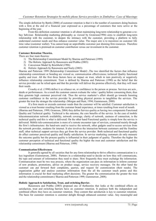 Customer Retention Strategies by mobile phone Service providers in Zimbabwe: Case of Masvingo
www.iosrjournals.org 73 | Page
The simple definition by Buttle (2008) of customer retention is that it is the number of customers doing business
with a firm at the end of a financial year expressed as a percentage of customers that were active at the
beginning of the year.
From this definition customer retention is all about maintaining long-term relationship to generate a re-
buy behviour. Relationship marketing philosophy as viewed by Gronroos(1994) aims to establish long-term
relationship with the customer, to deepen the intimacy with the customer, providing a platform to fully
understand customer needs and thus enhance customer value. The major aim is to maximize on customer life
time value (customer wallet). You cannot keep an unprofitable customer just draining firm resources. Therefore
customer retention is premised on customer contribution versus our investment in the customer.
Customer Retention Theories.
There are four main theories:
1) The Relationship Commitment Model by Sharma and Patterson (1999)
2) The Holistic Approach by Ranaweera and Prabhu (2003)
3) Conversion Model by Reichheld (1996)
4) Holistic Approach by Ranaweera and Neely (2003)
Sharma and Patterson 1999 (Relationship Commitment Model) .The two identified the factors that influence
relationship commitment or bonding are viewed as; communication effectiveness; technical Quality functional
quality and trust. All the first three factors have an impact on trust, which in turn positively or negatively
influence relationship commitment. Trust is defined by Sharma and Patterson (1990) as the belief that the
service provider can be relied upon and that the provider will deliver the promise effectively, that they will meet
their needs.
Crossby et al. (1990) define it as reliance on, or confidence in the person or process. Services are acts ,
deeds or performances .As a result the customer cannot evaluate the value / quality before consuming them, thus
they generate high customer perceived risk. Thus the service marketer‟s effort should go towards boosting
customer confidence in the service provider by providing physical proxies to tangibilise the services. The
greater the trust the stronger the relationship. (Morgan and Hunt, 1994; Gummesson, 2008)
If a firm meets or exceeds customer needs then the customer will be satisfied. Customer satisfaction is
viewed as a trust booster resulting from the customer brand experience, at times resulting from word of mouth.
(Sharma and Patterson, 1999; Gronroos, 2004) they define Service quality as having two components Functional
Quality and Technical quality. Technical is the outcome, the core benefits of the service. In the case of mobile
telecommunication network availability, network coverage, clarity of network, easiness of connection, is the
technical quality and this is what is delivered. On the other hand Functional quality is simply how the service is
delivered. Mobile tele-communication is more of a remote encounter type of services, consumed mainly through
the firm‟s infrastructure: the hand-sets used to receive the network, other gadgets used to access services from
the network provider, modems for internet. It also involves the interaction between customers and the frontline
staff, other technical support services they get from the service provider. Both technical and functional quality
do affect customer perceived quality and finally satisfaction. In service marketing customers do only measure
the outcome quality but the process quality is influential in their judgment of quality. Therefore the higher the
customer perception of technical and functional quality the higher the trust and customer satisfaction and the
relationship commitment (Sharma and Petterson, 1999)
Communication Effectiveness
It generally agreed by all societies that for any form relationship to thrive effective communication is a
key ingredient (Gummerson, 2008). Partners in a relationship need to decide on how they will communicate,
the type and amount of information they need to share. How frequently they must exchange the information.
Communication must be two way process, where the organization can pass on information to inform customer
of new products, promotions, advice on product usage, service recovery messages. On the other hand the
customer can put forward their complaints, queries, and request for customization (their needs). The
organization gather and analyse customer information from the all the customer touch points and this
information is crucial for their marketing effort decisions. The greater the communication the greater the trust
and the relationship commitment.( Sharma and Patterson 1999; Gummerson ,2008).
Holistic Approach to Satisfaction, Trust, and switching Barrier.
Ranaweera and Prabhu (2003) proposed one of thetheories that looks at the combined effects on
satisfaction, trust and switching barriers have on customer retention. It analyses both the independent and
combined effects they have on customer retention. They content that satisfaction is key to customer retention.
The basis for customer retention is customer delight through enhanced customer value. Any meaningful and
 