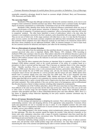 Customer Retention Strategies by mobile phone Service providers in Zimbabwe: Case of Masvingo
www.iosrjournals.org 74 | Page
sustainable competitive advantage should be based on customer delight (Zeithaml, Berry and Parasuraman,
1996; Ranaweera and Prabhu 2003).
The conversion Model
Reichheld (1996) argue that although satisfaction is the basis for customer retention, on its own it is not
enough to retain customersas satisfied customers may defect. What matters most is customer loyalty, the highest
degree of customer commitment to a relationship. Commitment arises out of the relationship benefits.
Reichheld (1996), identifies three factors that he believed influences commitment which are; level of
customer involvement in the search process; attraction of alternatives –that is how customers compare firms
offers with that of competitor. If customers perceive competitors‟ offers as having better value they will switch
to competitor‟ products. The other factor identified is extent of ambivalence, which is the state when the
customer is not completely converted to the firm‟s products, and is dissatisfied with some aspect of the product.
They are not sure of what to do. At this stage customers will either leave or stay. It is time that the firm puts in
place recovery system; one that tracks customer complaints and addresses them immediately. Research shows
that customers whose complains have been effectively resolved are most likely to be retained by almost (95%)
than those whose complains are not addressed (Zeithaml, 1998). In retention strategies it is best to learn from
the lost customer (reasons for defection) and improve your offers for the remaining customers.
Price as a Determinant of customer Retention
Price is the only p from the marketing mix that contribute directly to revenue, the other Ps are costs. In
customer perceived value, price is important. (Buttle, 2008; Monroe, 1991; Zeithaml, 1998) According to
Zeithaml (1998) some customers value low price. Most authors subscribe to the definition that price is perceived
by customers to be a trade-off between the price paid and the quality they experience in consuming the product.
Monroe (1991) defines customer value as the reduction in costs and a corresponding increase in the benefits that
accrue to the customer.
Thus from the above argument price becomes an important factor in customer‟s evaluation of value.
Zeithaml (1998) defines customer value as the overall assessment of the utility of a product based on a
perception of what is received and has been paid. Thus it becomes an important factor in the value equation.
Value = Benefits /sacrifices. Price as a denominator if reduced will lead to more value (Monroe, 1991).
Kollmann (2000) asserts that price is key in tele-communication business, particularly mobile phone industry.
The price here include the cost of SIM card, recharge card, call rate, the internet charge rate, handset cost.
Consumers tend to favour and subscribe to a service provider with the lowest call rates. Mobile phone firms
benefit more if customer spends more time using their line (SIM card). That is how frequently and time
customers use the particular SIM card (Kollmann, 2000; Adeleke and Aminu, 2012). Adeleke and Aminu
further argue that high service quality is not a guarantee for customer attraction and retention. They argue that in
the mobile industry price is quite a crucial factor and in Nigeria price has been used to attract new subscribers
and retain customers. This works perfectly if the core services seem to be homogenous and not differentiated
thus the price becomes a factor to induce customer switching either temporarily or permanently.
In Zimbabwe out of the 9 million subscribers, almost 50% have more than two lines (SIM cards) either
from different or the same service provider, but the other may not be active. Price thus in this case can be used
to either retain or increase usage rate and frequency and ultimately the amount. Price satisfaction enhances
customer value perception and there is direct relationship between price and value (Ralston, 2003). Price is a
key factor in inducing re-buys behaviour depending on how price sensitive customer constituent may be
(Hidalgo et al.2008).
Drivers of Customer Retention/Strategies
The first strategy and important one is delighting the customer. That is delivering the promise. It entails
understanding customer value and designing delivery of the appropriate value proposition. Customers whose
needs and expectations are met or exceeded are easy to retain. It is the delighted customer who will retain
(Buttle, 2008). Firms or organisations should meet or exceed customer expectations on important attributes such
as quality, service, price stability, and style.
Value adding program is the second strategy which includesloyalty schemes; these reward customers
for their patronage. The more the customer spends the higher the rewards. Value derived is basically in five
forms: cash value, redemption value-(how wide a range of rewards), inspirational value (how much does the
customer want the value), relevance value, convenience value. The third strategy is customer clubs which offer
both financial and social benefits to the customer.
Penetration marketing strategy comprise of cross-selling and up- selling tactics. It reduces customer
search costs and provides much needed product range and convenience, one stop shop concept.It is about
maximizing the value to the customer and optimizing the sales to current customer (share of wallet.)
 