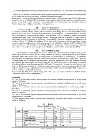 Customer Retention Strategies by mobile phone Service providers in Zimbabwe: Case of Masvingo
www.iosrjournals.org 75 | Page
Customer service is another strategy that involves, constant communication with Customers, responding quickly
to their needs, making products available, rendering advice and being visible.
Sound recovery system is one important customer retention strategy. There is no service which is fail prove no
matter how you try to fail safe it. The organization can enhance satisfaction by putting in place a sound recovery
system. Lastly there is sales promotion which is generally used to encourage trails and rebuy behavior.
Relationship pricing would give value to the existing customer.
III. Customer Satisfaction
Satisfaction may be viewed as, an emotion (an affective response to service offers), meaning the extent
to which the customer is happy with the service experience. How happy they are with certain mobile service
providers. It also viewed as a fulfilment of the achievement of relevant goals. This entail the extent to which the
service offers meet or exceeded customer needs. That is the extent to which customer are enabled to fulfil their
communication goals by the mobile service provider. Satisfaction may also be viewed as a state, which is
concerns the level of reinforcement or arousal, the extent to which it drives the customer towards acceptance or
avoidance (Oliver, 1997; Parker and Mathews, 2001). Many authors have shown a strong correlation between
customer satisfaction and retention (relationship longevity) and profitability (Aderson et al 1994; Bolton 1998;
Bolton and Lemon, 1999; Gustafasson et al 2005). The bases for customer retention are enhanced customer
value offers, which lead to customer delight. It is the delighted customer who is retained (Buttle, 2004).
IV. Research Methodology
A descriptive research design was used to analyse the customer retention strategies employed the
mobile service providers. The study was a survey conducted in Masvingo town of Zimbabwe on mobile phone
subscribers, for the three mobile service providers Econet, Telcel and NetOne. A sample size of 120 subscribers
was used based on convenience sampling, mainly mall- entercepts. Econet has 65% market share, Telcel has
19% and NetOne has 17%. Research instrument used a structured questionnaire, which was personally delivered
and collected. The questionnaire had three sections, the first section was mainly to solicit data on customer
subscription and their generally usage rate of the SIM cards. The second part we used five point balanced likert
scales on determinants of customer retention (service quality, customer care, price, communication, loyalty
programs and other services offered (penetration marketing). The likert scale had rating 1 to 5 (1= very poor; 2=
poor; 3= neutral; 4= good and 5= excellent)
The data for the study was analysed using SPSS and Excel. Chi-Square and Pearson Product Moment
Correlations were used to test the hypothesis.
Hypothesis
H1 There is no correlation between service quality and customer satisfaction and retention in mobile phone
market of Zimbabwe.
H2 There is no correlation between customer care and customer satisfaction and retention in mobile phone
market of Zimbabwe.
H3 There is no correlation between price and customer satisfaction and retention in mobile phone market of
Zimbabwe.
H4 There is no correlation between penetration marketing and customer satisfaction and retention in mobile
market of Zimbabwe.
H5 There is no correlation between loyalty programs and customer satisfaction and retention in the mobile
phone industry of Zimbabwe.
H6 There is no correlation between communication and customer satisfaction and retention in the mobile phone
market of Zimbabwe.
V. Results
Table 1: Cell phone line or lines
Frequency Percent Valid
Percent
Cumulative Percent
Valid Econet 63 52.5 52.5 52.5
Telecel 1 0.8 0.8 53.3
Netone 3 2.5 2.5 55.8
Econet and telecel 17 14.2 14.2 70
Econet and Netone 15 12.5 12.5 82.5
Telecel and Netone 1 0.8 0.8 83.3
All three
(Econet,Telecel,Netone)
20 16.7 16.7 100
Total 120 100 100
 