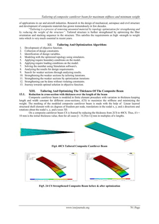 Tailoring of composite cantilever beam for maximum stiffness and minimum weight
www.iosrjournals.org 70 | Page
of applications in car and aircraft industries. Research in the design of mechanical, aerospace and civil structure
and development of composite materials has grown tremendously in few decades.
“Tailoring is a process of removing unwanted material by topology optimization for strengthening and
by reducing the weight of the structure”. Tailored structure is further strengthened by optimizing the fiber
orientation and stacking sequence in the structure. This satisfies the requirements as high -strength to weight
ratio which is very much essential in recent years.
XII. Tailoring And Optimization Algorithm:
1. Development of objective function.
2. Collection of design constraints.
3. Identification of design variables.
4. Modeling with the optimized topology using simulators.
5. Applying require boundary conditions on the model.
6. Applying require loading conditions on the model.
7. Solving the member using Simulation software's.
8. Analyzing the results for design requirements.
9. Search for weaker sections through analyzing results.
10. Strengthening the weaker sections by tailoring iterations.
11. Strengthening the weaker sections by optimization iterations
12. Strengthening can be done without violating constraints.
13. Journey towards optimal solution in objective function.
XIII. Tailoring And Optimizing The Thickness Of The Composite Beam
13.1. Reduction in cross-section with thickness over the length of the beam
Composite cantilever beam is modeled in finite element procedure with variation in thickness keeping
length and width constant for different cross-sections, (CS) to maximize the stiffness and minimizing the
weight. The meshing of the modeled composite cantilever beam is made with the help of Linear layered
structural shell element with six degrees of freedom per node, translations in the nodal x, y, and z directions and
rotations about the nodal x, y, and z-axes 3D.
On a composite cantilever beam CS is framed by reducing the thickness from 2CS to 40CS. Thus, if t =
10 mm is the initial thickness value, then for all cases [t – 0.25(n-1)] mm in multiples of n lengths.
Fig4. 40CS Tailored Composite Cantilever Beam
Fig5. 24 CS Strengthened Composite Beam before & after optimization
 