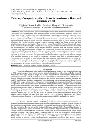 IOSR Journal of Mechanical and Civil Engineering (IOSR-JMCE)
e-ISSN: 2278-1684,p-ISSN: 2320-334X, Volume 9, Issue 5 (Nov. - Dec. 2013), PP 65-73
www.iosrjournals.org
www.iosrjournals.org 65 | Page
Tailoring of composite cantilever beam for maximum stiffness and
minimum weight
P.Satheesh Kumar Reddy1
, Kancharla Bhargavi2
, Ch.Nagaraju3
1, 2, 3
(Mechanical Engineering, V. R. Siddhartha College Of Engineering,INDIA)
Abstract : As the natural resources goes on decreasing now a days and to meet the needs of natural resources
conservation, energy economy most of the manufacturers and their sub contractors are attempting to reduce the
weight of the members in recent years. In this approach they are searching for low cost, high strength to weight
ratio materials. Substituting composite structures for conventional metallic structures has many advantages
because of higher specific stiffness and strength of composite materials. Composite materials have the major
advantage of high strength to weight ratio with continuously decreasing travel of cost in addition to other
advantages like excellent corrosive resistance, superior torsional buckling and fatigue strength and high
specific strain energy storage capacity. The present work aims at the suitability of composite materials usage,
by the identification of optimal fiber orientation stacking sequence and tailoring for laminate thickness/width
for maximum stiffness and minimum weight design of laminated composite beam. The structural response is
evaluated from conventional metallic structure with optimization techniques for maximizing stiffness and
minimum weight. These metallic optimum values are extended initially to composite beam to maintain strength
with the developed of optimization algorithm. Later with topology optimization and by tailoring cross-sections
algorithm of the beam is evaluated with optimal fiber orientations and stacking sequence to maintain strength
as in additional advantage of less weight for composites. Tailoring is done based on gradual decrement in
cross-section over the length in both thickness and width direction. Numerical results are presented for
cantilever beam with different geometries showing the maximizing stiffness and with minimum weight. The
results indicate that the devised strategy is well suited for finding optimal fiber orientations and laminate
thickness/width in the tailoring design of slender laminated composite structure.
Keywords: Fiber Orientation, Stacking Sequence, Tailoring, Topology
I. Introduction
Fiber reinforced composite materials have gained a widespread popularity over conventional materials
in fields such as aerospace, construction, consumer products, transportation and sporting goods. For structural
applications where high strength-to-weight and stiffness-to-weight ratios are required the fiber-reinforced
composite materials are ideal. By altering lay-up and fiber orientations composite material can be tailored to
meet the particular requirements of stiffness and strength .The ability to manufacture a composite material as per
its job is one of the most significant advantages of composite material over an ordinary material. Due to the high
strength to low weight ratio, resistance in fatigue and low damping factor, composite materials have wide range
of applications in car and aircraft industries. Research in the design of mechanical, aerospace and civil structure
and development of composite materials has grown tremendously in few decades. The problem of selecting a
suitable material has been studied for a long time. One of its applications concerns the selection of the optimal
distribution of fiber orientations in composite structures [1-3] and the identification of the optimal stacking
sequence [4-8]. In most aerospace applications, the candidate materials are restricted to the conventional angles
with plies oriented at 0°, 45°, -45° and 90°. This is by nature a discrete optimization problem. However, the
specific parameterizations discussed here allow working with a continuous formulation, and reliable
optimization methods developed for problems involving continuous variables can therefore be applied.
I. Literature Survey:
The objective is herein to establish a methodology for the identification of optimal fiber orientations in
maximum stiffness and minimum weight design of laminated composite beams. The static structural response of
the composite beam is evaluated using a beam finite element model capable of correctly predicting the effect of
the fiber orientations. The aim is to set the foundations for future research which will extend the application to
structural design of wind turbine blades with aero-elastic constraints. Several approaches for optimization of
laminate lay-ups have been reported in the literature. Some of these are based on the assumption that the design
variables should only take discrete values. Algorithms used for these type of problems include genetic
algorithms (Le Riche and Haftka 1993; Gürdal et al. 1999), particle swarm methods (Kathiravan and Ganguli
2007) and branch-and-bound methods (Stolpe and Stegmann 2007). Other approaches consider continuous
design variables. In this case, it is often possible to compute the gradients (sensitivities) of the objective function
 