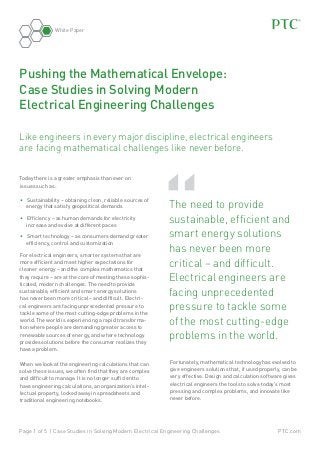 White Paper

Pushing the Mathematical Envelope:
Case Studies in Solving Modern
Electrical Engineering Challenges
Like engineers in every major discipline, electrical engineers
are facing mathematical challenges like never before.
Today there is a greater emphasis than ever on
issues such as:
•	 Sustainability – obtaining clean, reliable sources of
energy that satisfy geopolitical demands
•	 Efficiency – as human demands for electricity
increase and evolve at different paces
•	 Smart technology – as consumers demand greater
efficiency, control and customization
For electrical engineers, smarter systems that are
more efficient and meet higher expectations for
cleaner energy – and the complex mathematics that
they require – are at the core of meeting these sophisticated, modern challenges. The need to provide
sustainable, efficient and smart energy solutions
has never been more critical – and difficult. Electrical engineers are facing unprecedented pressure to
tackle some of the most cutting-edge problems in the
world. The world is experiencing a rapid transformation where people are demanding greater access to
renewable sources of energy, and where technology
provides solutions before the consumer realizes they
have a problem.
When we look at the engineering calculations that can
solve these issues, we often find that they are complex
and difficult to manage. It is no longer sufficient to
have engineering calculations, an organization’s intellectual property, locked away in spreadsheets and
traditional engineering notebooks.

“

	 he need to provide
T
sustainable, efficient and
smart energy solutions
has never been more
critical – and difficult.
Electrical engineers are
facing unprecedented
pressure to tackle some
of the most cutting-edge
problems in the world.
Fortunately, mathematical technology has evolved to
give engineers solutions that, if used properly, can be
very effective. Design and calculation software gives
electrical engineers the tools to solve today’s most
pressing and complex problems, and innovate like
never before.

Page 1 of 5 | Case Studies in Solving Modern Electrical Engineering Challenges

PTC.com

 