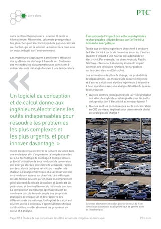 PTC.com
Livre blanc
Page 3/5 | Études de cas concernant les défis actuels de l'ingénierie électrique
autre centrale thermosolaire : environ 13 cents le
kilowattheure. Néanmoins, cela reste presque deux
fois plus cher que l’électricité produite par une centrale
au charbon, qui est la solution la moins chère mais avec
un impact négatif sur l’environnement.
Les ingénieurs s’appliquent à améliorer l’efficacité
des systèmes de stockage à base de sel. Certaines
des méthodes les plus prometteuses consistent à
utiliser des sels mélangés fondant à une température
moins élevée et à concentrer la lumière du soleil dans
une seule tour afin d’augmenter la température des
sels. La technologie de stockage d’énergie solaire,
grâce à l’utilisation de sels fondus et de conversion
de l’énergie stockée en électricité utilisable, repose
sur des calculs critiques relatifs au transfert de
chaleur, à l’analyse thermique et à la conversion des
sels fondus en vapeur surchauffée. Les mélanges
de sels fondus peuvent varier, mais ils comprennent
généralement du nitrate de sodium et du nitrate de
potassium, et éventuellement du nitrate de calcium.
La composition du mélange optimal requiert de
nombreux calculs tenant compte des propriétés
physiques de chaque sel et des rapports des
différents sels du mélange. Un logiciel de calcul est
souvent utilisé à ce niveau d’optimisation technique
car il facilite considérablement les processus de
calcul et d’analyse.
« 	Un logiciel de conception
et de calcul donne aux
ingénieurs électriciens les
outils indispensables pour
résoudre les problèmes
les plus complexes et
les plus urgents, et pour
innover davantage. »
Évaluation de l’impact des véhicules hybrides
rechargeables : étude de cas sur l’offre et la
demande énergétique
Tandis que certains ingénieurs cherchent à produire
de l’électricité à partir de nouvelles sources, d’autres
étudient l’impact d’une hausse de la demande en
électricité. Par exemple, les chercheurs du Pacific
Northwest National Laboratory étudient l’impact
potentiel des véhicules hybrides rechargeables
sur les centrales aux États-Unis.
Les estimations des flux de charge, les probabilités
de dépassement, les mesures de capacité moyenne
et d’autres calculs ont aidé les ingénieurs à répondre
à deux questions avec une analyse détaillée du réseau
de distribution :
•	 Quelles sont les conséquences de l’arrivée probable
des véhicules hybrides rechargeables sur les coûts
de la production d’électricité au niveau régional ?
•	 Quelles sont les conséquences sur la concentration
en CO2 au niveau régional pour un ensemble choisi
de stratégies de charge ?
Selon les estimations réalisées pour ce secteur, 80 % de
l’innovation automobile du segment haut de gamme vient
de l’électronique.
 