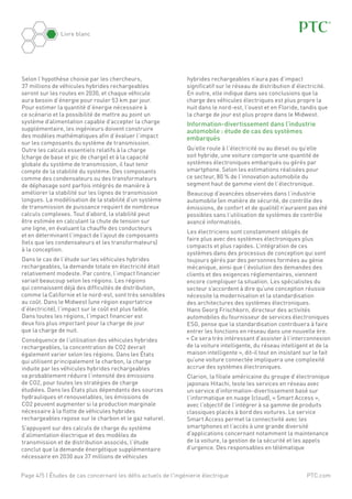 PTC.com
Livre blanc
Page 4/5 | Études de cas concernant les défis actuels de l'ingénierie électrique
Selon l’hypothèse choisie par les chercheurs,
37 millions de véhicules hybrides rechargeables
seront sur les routes en 2030, et chaque véhicule
aura besoin d’énergie pour rouler 53 km par jour.
Pour estimer la quantité d’énergie nécessaire à
ce scénario et la possibilité de mettre au point un
système d’alimentation capable d’accepter la charge
supplémentaire, les ingénieurs doivent construire
des modèles mathématiques afin d’évaluer l’impact
sur les composants du système de transmission.
Outre les calculs essentiels relatifs à la charge
(charge de base et pic de charge) et à la capacité
globale du système de transmission, il faut tenir
compte de la stabilité du système. Des composants
comme des condensateurs ou des transformateurs
de déphasage sont parfois intégrés de manière à
améliorer la stabilité sur les lignes de transmission
longues. La modélisation de la stabilité d’un système
de transmission de puissance requiert de nombreux
calculs complexes. Tout d’abord, la stabilité peut
être estimée en calculant la chute de tension sur
une ligne, en évaluant la chauffe des conducteurs
et en déterminant l’impact de l’ajout de composants
(tels que les condensateurs et les transformateurs)
à la conception.
Dans le cas de l’étude sur les véhicules hybrides
rechargeables, la demande totale en électricité était
relativement modeste. Par contre, l’impact financier
variait beaucoup selon les régions. Les régions
qui connaissent déjà des difficultés de distribution,
comme la Californie et le nord-est, sont très sensibles
au coût. Dans le Midwest (une région exportatrice
d’électricité), l’impact sur le coût est plus faible.
Dans toutes les régions, l’impact financier est
deux fois plus important pour la charge de jour
que la charge de nuit.
Conséquence de l’utilisation des véhicules hybrides
rechargeables, la concentration de CO2 devrait
également varier selon les régions. Dans les États
qui utilisent principalement le charbon, la charge
induite par les véhicules hybrides rechargeables
va probablement réduire l’intensité des émissions
de CO2, pour toutes les stratégies de charge
étudiées. Dans les États plus dépendants des sources
hydrauliques et renouvelables, les émissions de
CO2 peuvent augmenter si la production marginale
nécessaire à la flotte de véhicules hybrides
rechargeables repose sur le charbon et le gaz naturel.
S’appuyant sur des calculs de charge du système
d’alimentation électrique et des modèles de
transmission et de distribution associés, l’étude
conclut que la demande énergétique supplémentaire
nécessaire en 2030 aux 37 millions de véhicules
hybrides rechargeables n’aura pas d’impact
significatif sur le réseau de distribution d’électricité.
En outre, elle indique dans ses conclusions que la
charge des véhicules électriques est plus propre la
nuit dans le nord-est, l’ouest et en Floride, tandis que
la charge de jour est plus propre dans le Midwest.
Information-divertissement dans l’industrie
automobile : étude de cas des systèmes
embarqués
Qu’elle roule à l’électricité ou au diesel ou qu’elle
soit hybride, une voiture comporte une quantité de
systèmes électroniques embarqués ou gérés par
smartphone. Selon les estimations réalisées pour
ce secteur, 80 % de l’innovation automobile du
segment haut de gamme vient de l’électronique.
Beaucoup d’avancées observées dans l’industrie
automobile (en matière de sécurité, de contrôle des
émissions, de confort et de qualité) n’auraient pas été
possibles sans l’utilisation de systèmes de contrôle
avancé informatisés.
Les électriciens sont constamment obligés de
faire plus avec des systèmes électroniques plus
compacts et plus rapides. L’intégration de ces
systèmes dans des processus de conception qui sont
toujours gérés par des personnes formées au génie
mécanique, ainsi que l’évolution des demandes des
clients et des exigences réglementaires, viennent
encore compliquer la situation. Les spécialistes du
secteur s’accordent à dire qu’une conception réussie
nécessite la modernisation et la standardisation
des architectures des systèmes électroniques.
Hans Georg Frischkorn, directeur des activités
automobiles du fournisseur de services électroniques
ESG, pense que la standardisation contribuera à faire
entrer les fonctions en réseau dans une nouvelle ère.
« Ce sera très intéressant d’assister à l’interconnexion
de la voiture intelligente, du réseau intelligent et de la
maison intelligente », dit-il tout en insistant sur le fait
qu’une voiture connectée impliquera une complexité
accrue des systèmes électroniques.
Clarion, la filiale américaine du groupe d’électronique
japonais Hitachi, teste les services en réseau avec
un service d’information-divertissement basé sur
l’informatique en nuage (cloud), « Smart Access »,
avec l’objectif de l’intégrer à sa gamme de produits
classiques placés à bord des voitures. Le service
Smart Access permet la connectivité avec les
smartphones et l’accès à une grande diversité
d’applications concernant notamment la maintenance
de la voiture, la gestion de la sécurité et les appels
d’urgence. Des responsables en télématique
 