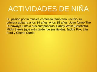 ACTIVIDADES DE NIÑA
Su pasión por la musica comenzó temprano, recibió su
primera guitarra a los 14 años. A los 15 años, Joan formó The
Runaways junto a sus compañeras, Sandy West (Baterista),
Micki Steele (que más tarde fue sustituida), Jackie Fox, Lita
Ford y Cherie Currie
 