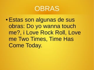 OBRAS
● Estas son algunas de sus
obras: Do yo wanna touch
me?, i Love Rock Roll, Love
me Two Times, Time Has
Come Today.
 