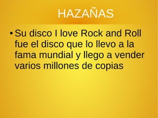 HAZAÑAS
● Su disco I love Rock and Roll
fue el disco que lo llevo a la
fama mundial y llego a vender
varios millones de copias
 