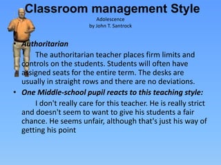 Classroom management Style
• Authoritarian
The authoritarian teacher places firm limits and
controls on the students. Students will often have
assigned seats for the entire term. The desks are
usually in straight rows and there are no deviations.
• One Middle-school pupil reacts to this teaching style:
I don't really care for this teacher. He is really strict
and doesn't seem to want to give his students a fair
chance. He seems unfair, although that's just his way of
getting his point
Adolescence
by John T. Santrock
 