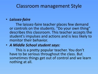 • Laissez-faire
The laissez-faire teacher places few demand
or controls on the students. "Do your own thing"
describes this classroom. This teacher accepts the
student's impulses and actions and is less likely to
monitor their behavior.
• A Middle School student says:
This is a pretty popular teacher. You don't
have to be serious throughout the class. But
sometimes things get out of control and we learn
nothing at all.
Classroom management Style
 
