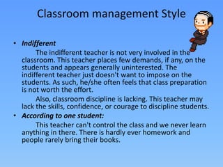 • Indifferent
The indifferent teacher is not very involved in the
classroom. This teacher places few demands, if any, on the
students and appears generally uninterested. The
indifferent teacher just doesn't want to impose on the
students. As such, he/she often feels that class preparation
is not worth the effort.
Also, classroom discipline is lacking. This teacher may
lack the skills, confidence, or courage to discipline students.
• According to one student:
This teacher can't control the class and we never learn
anything in there. There is hardly ever homework and
people rarely bring their books.
Classroom management Style
 