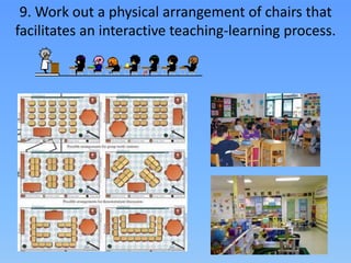 9. Work out a physical arrangement of chairs that
facilitates an interactive teaching-learning process.
 