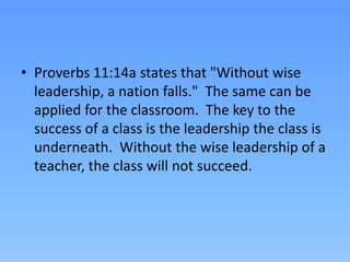 • Proverbs 11:14a states that "Without wise
leadership, a nation falls." The same can be
applied for the classroom. The key to the
success of a class is the leadership the class is
underneath. Without the wise leadership of a
teacher, the class will not succeed.
 
