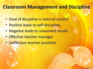 Classroom Management and Discipline
• Goal of discipline is internal control
• Positive leads to self-discipline
• Negative leads to unwanted results
• Effective teacher manages
• Ineffective teacher punishes
 
