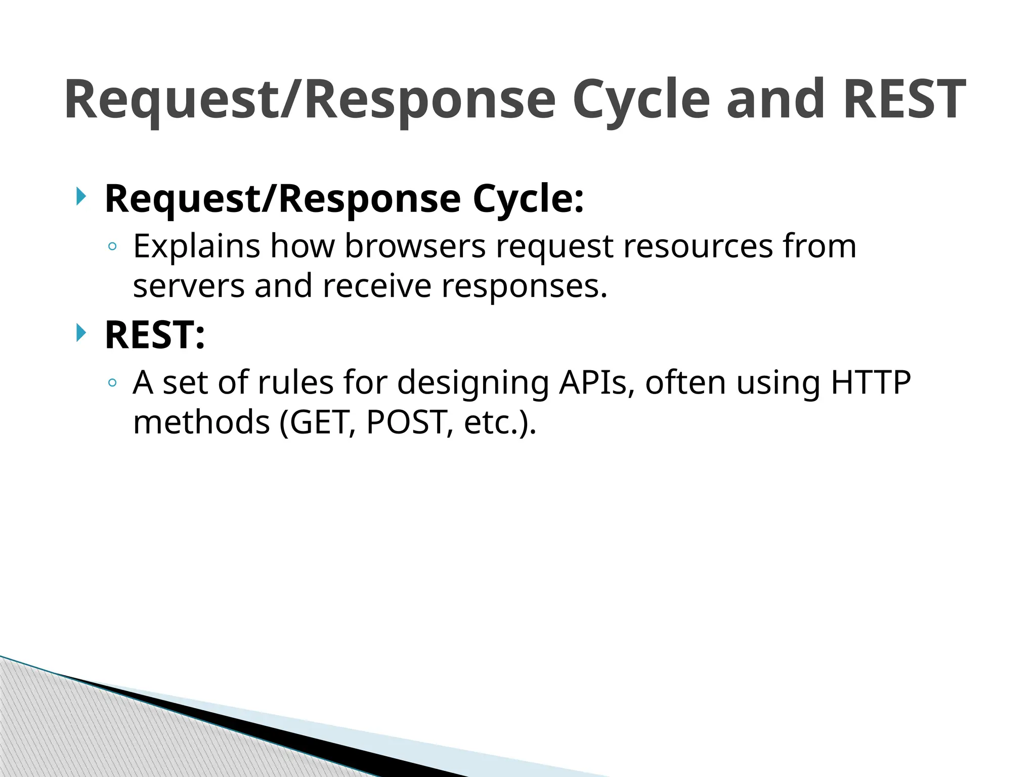  Request/Response Cycle:
◦ Explains how browsers request resources from
servers and receive responses.
 REST:
◦ A set of rules for designing APIs, often using HTTP
methods (GET, POST, etc.).
Request/Response Cycle and REST
 