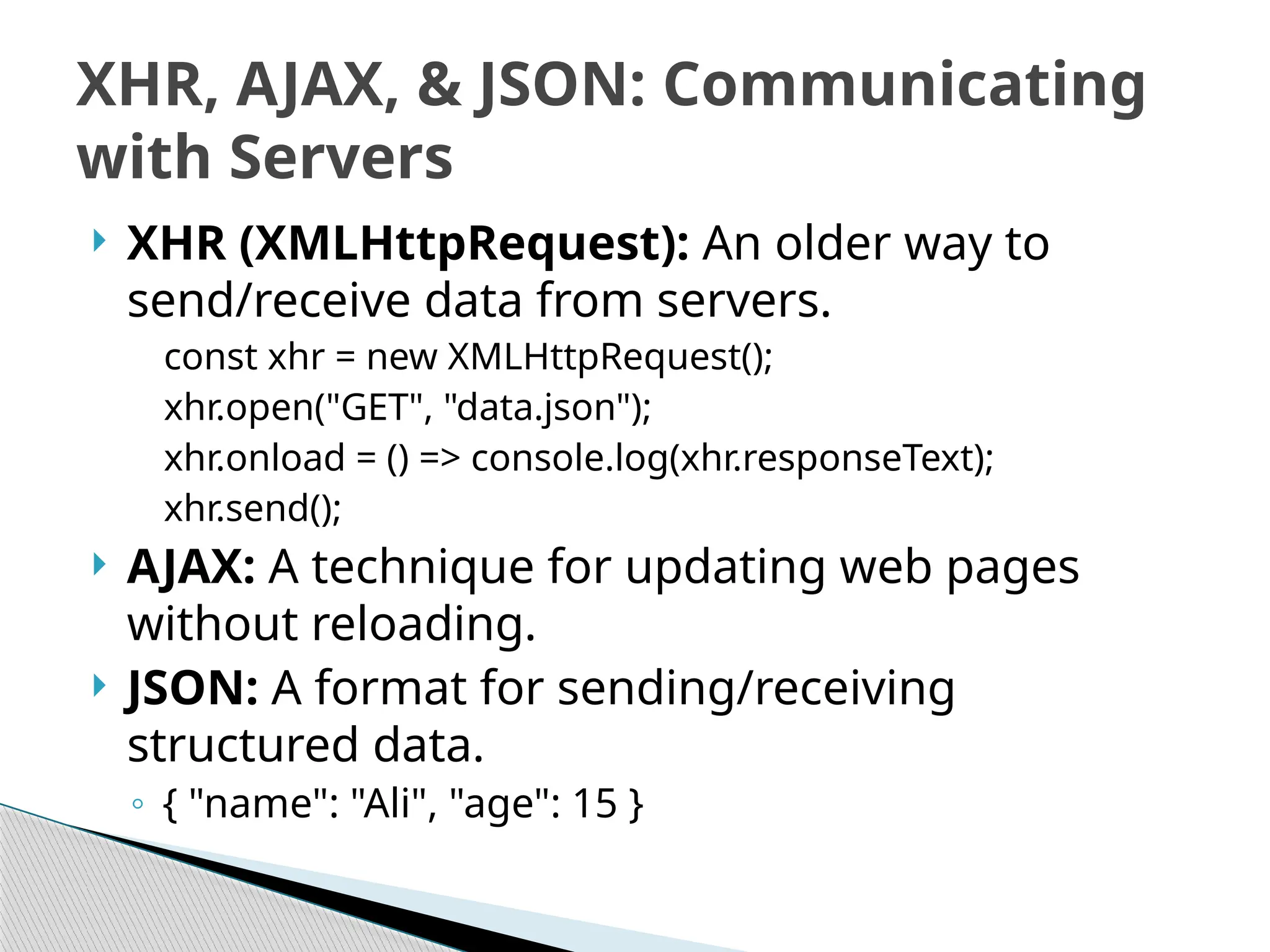  XHR (XMLHttpRequest): An older way to
send/receive data from servers.
const xhr = new XMLHttpRequest();
xhr.open("GET", "data.json");
xhr.onload = () => console.log(xhr.responseText);
xhr.send();
 AJAX: A technique for updating web pages
without reloading.
 JSON: A format for sending/receiving
structured data.
◦ { "name": "Ali", "age": 15 }
XHR, AJAX, & JSON: Communicating
with Servers
 