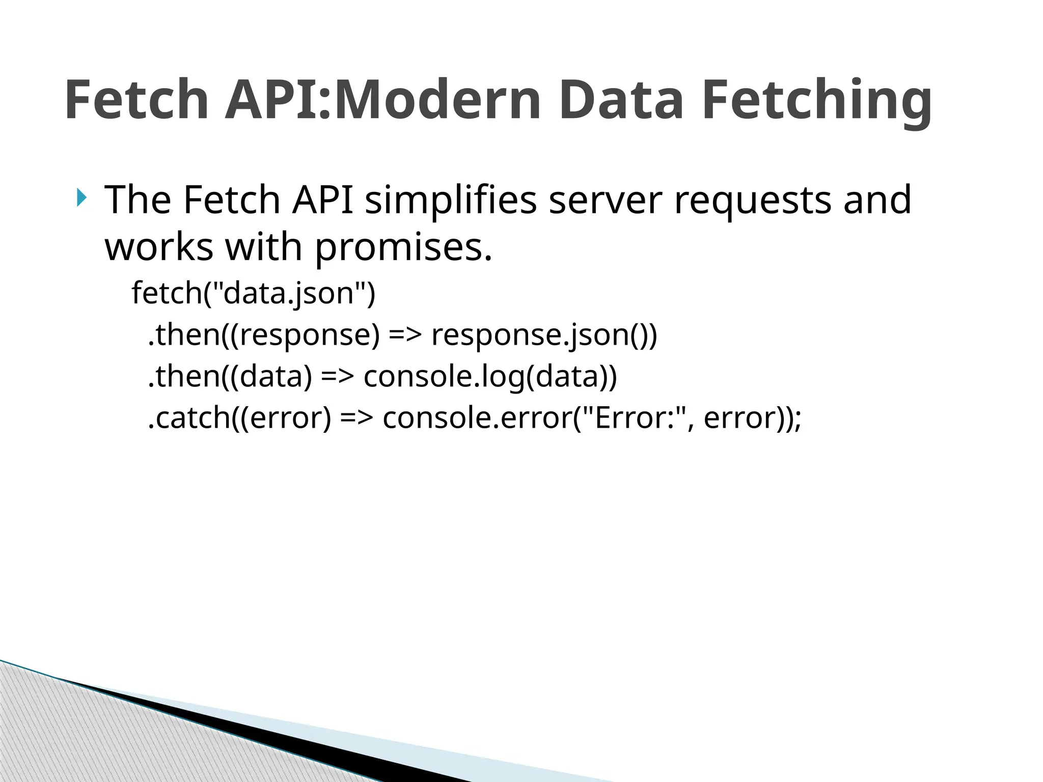  The Fetch API simplifies server requests and
works with promises.
fetch("data.json")
.then((response) => response.json())
.then((data) => console.log(data))
.catch((error) => console.error("Error:", error));
Fetch API:Modern Data Fetching
 