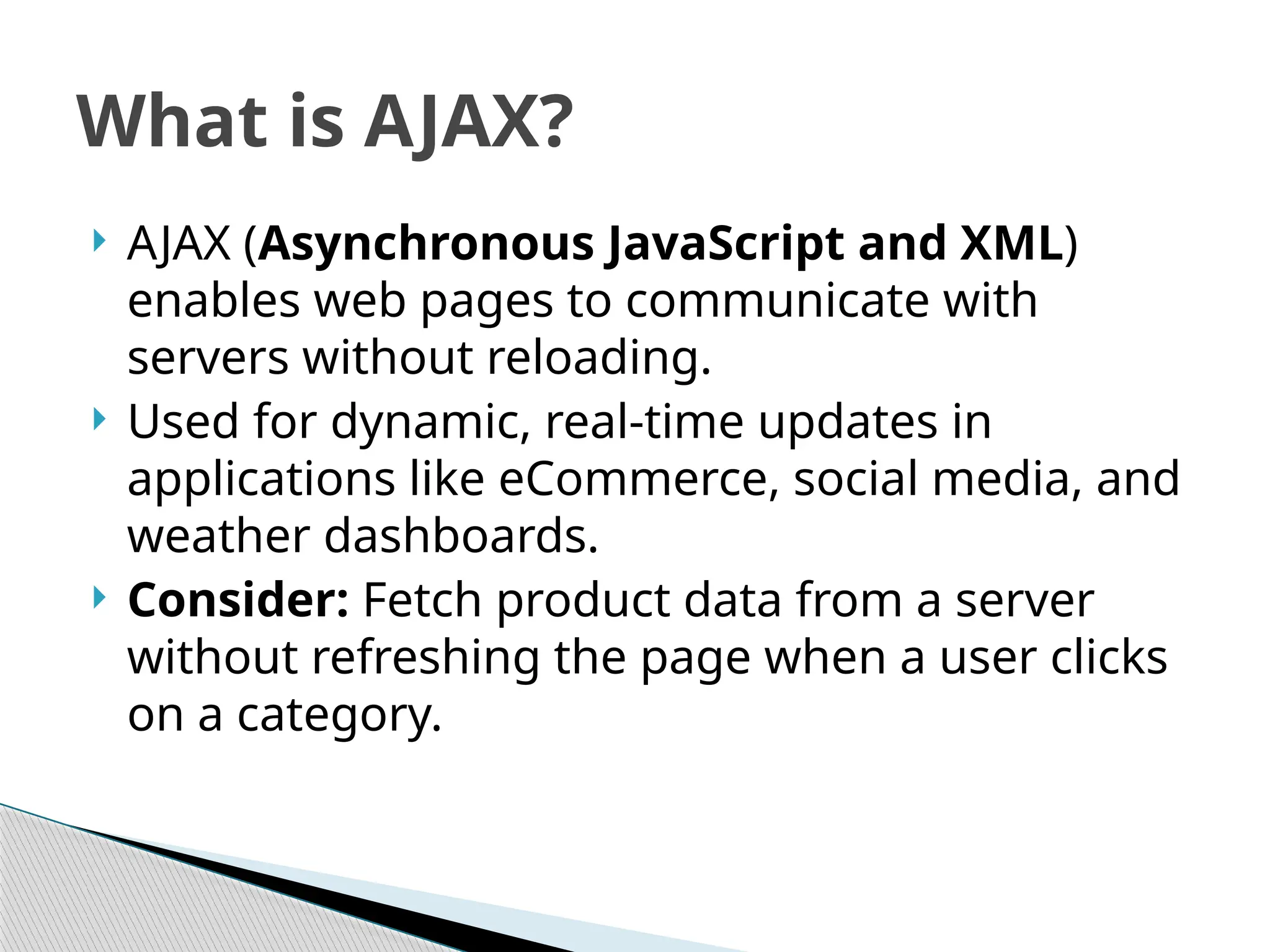 AJAX (Asynchronous JavaScript and XML)
enables web pages to communicate with
servers without reloading.
 Used for dynamic, real-time updates in
applications like eCommerce, social media, and
weather dashboards.
 Consider: Fetch product data from a server
without refreshing the page when a user clicks
on a category.
What is AJAX?
 
