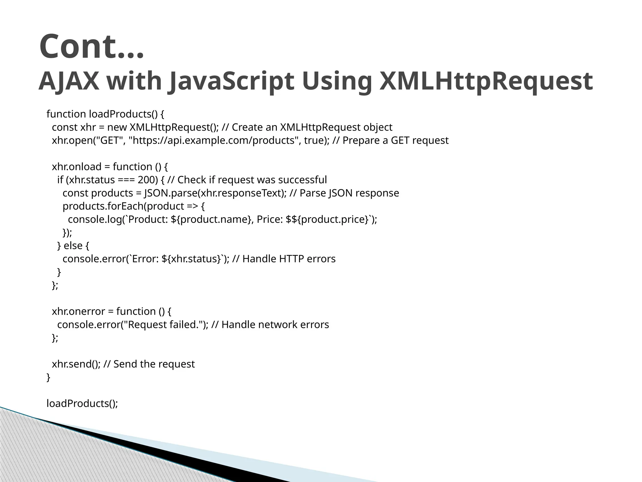 function loadProducts() {
const xhr = new XMLHttpRequest(); // Create an XMLHttpRequest object
xhr.open("GET", "https://api.example.com/products", true); // Prepare a GET request
xhr.onload = function () {
if (xhr.status === 200) { // Check if request was successful
const products = JSON.parse(xhr.responseText); // Parse JSON response
products.forEach(product => {
console.log(`Product: ${product.name}, Price: $${product.price}`);
});
} else {
console.error(`Error: ${xhr.status}`); // Handle HTTP errors
}
};
xhr.onerror = function () {
console.error("Request failed."); // Handle network errors
};
xhr.send(); // Send the request
}
loadProducts();
Cont…
AJAX with JavaScript Using XMLHttpRequest
 