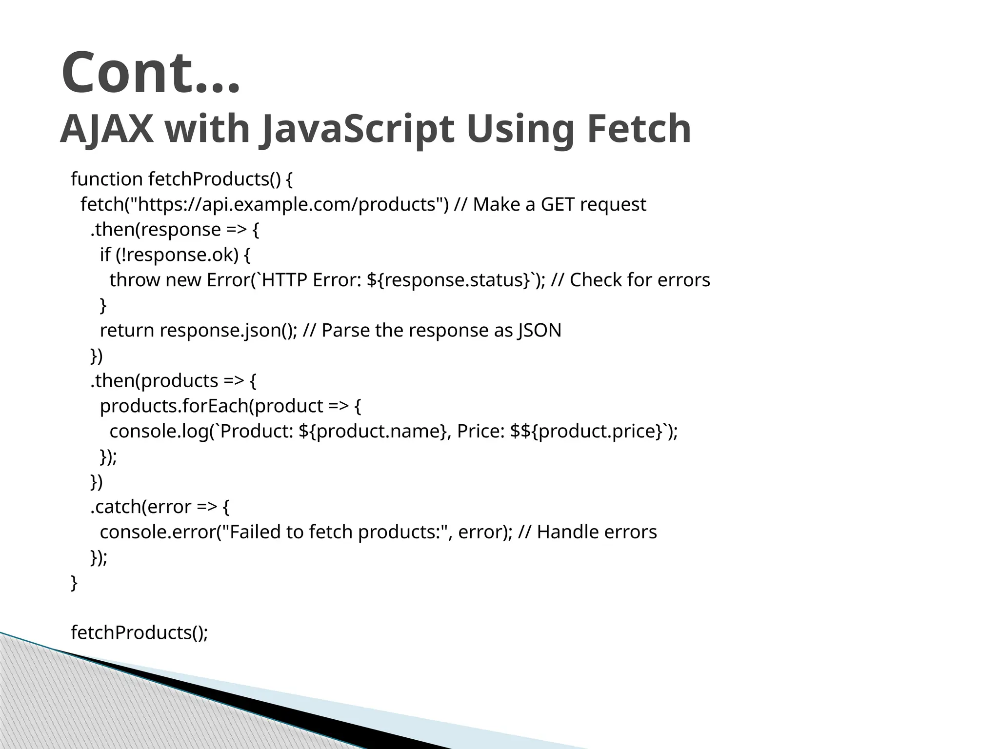 function fetchProducts() {
fetch("https://api.example.com/products") // Make a GET request
.then(response => {
if (!response.ok) {
throw new Error(`HTTP Error: ${response.status}`); // Check for errors
}
return response.json(); // Parse the response as JSON
})
.then(products => {
products.forEach(product => {
console.log(`Product: ${product.name}, Price: $${product.price}`);
});
})
.catch(error => {
console.error("Failed to fetch products:", error); // Handle errors
});
}
fetchProducts();
Cont…
AJAX with JavaScript Using Fetch
 