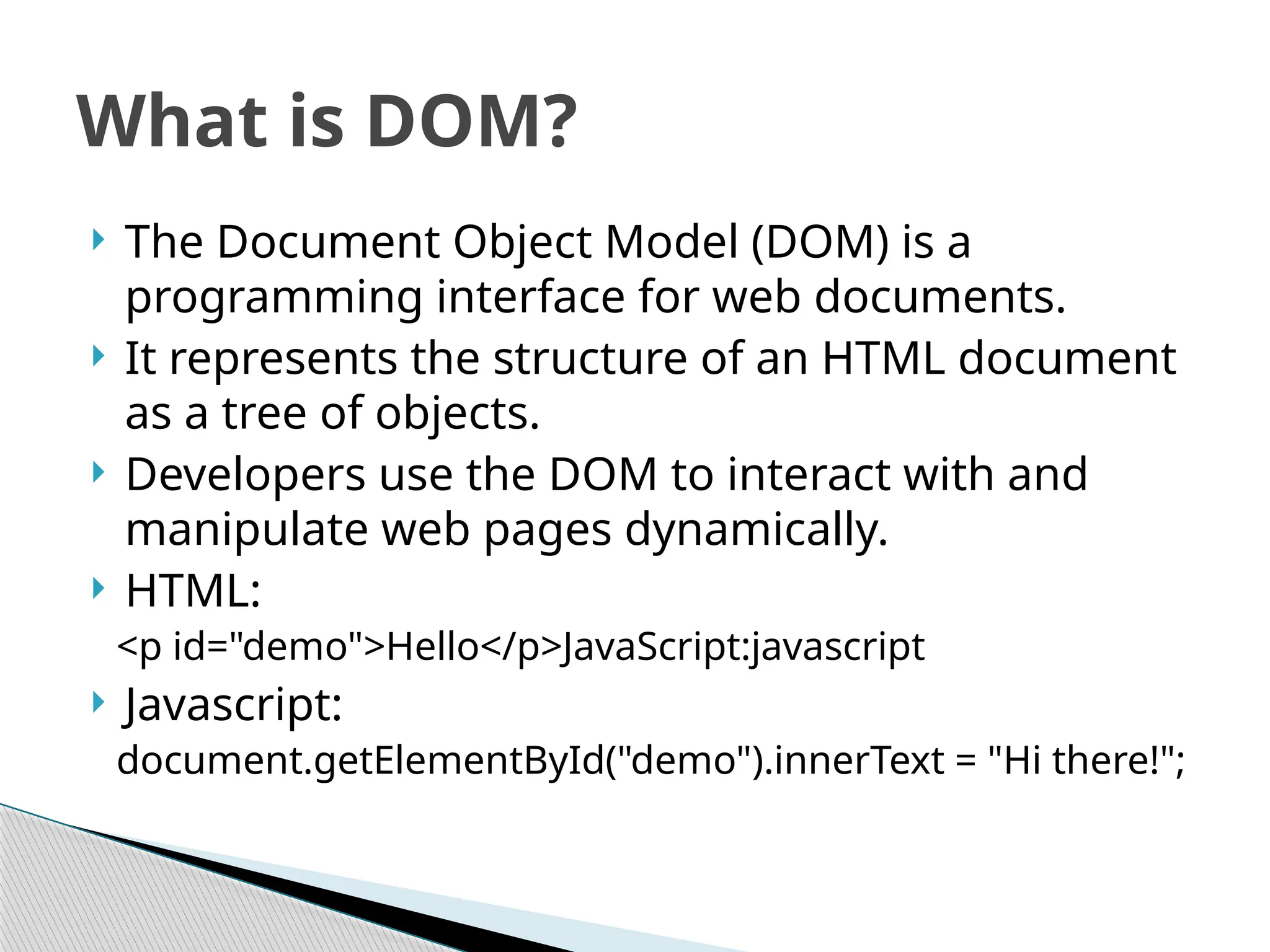  The Document Object Model (DOM) is a
programming interface for web documents.
 It represents the structure of an HTML document
as a tree of objects.
 Developers use the DOM to interact with and
manipulate web pages dynamically.
 HTML:
<p id="demo">Hello</p>JavaScript:javascript
 Javascript:
document.getElementById("demo").innerText = "Hi there!";
What is DOM?
 