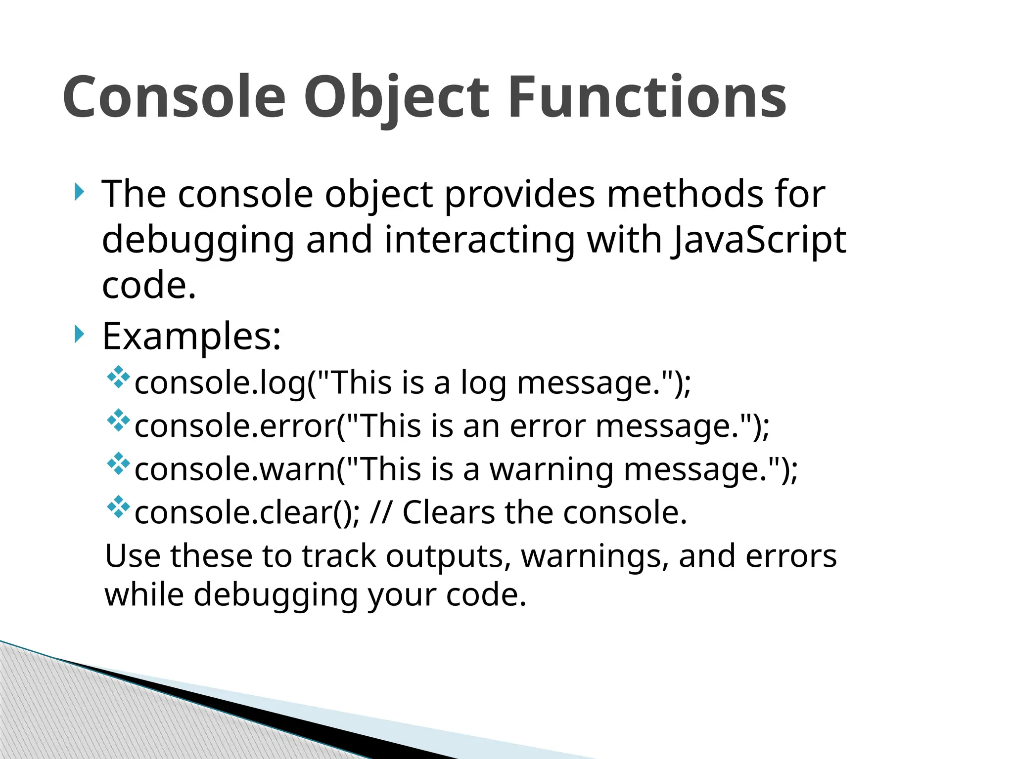  The console object provides methods for
debugging and interacting with JavaScript
code.
 Examples:
console.log("This is a log message.");
console.error("This is an error message.");
console.warn("This is a warning message.");
console.clear(); // Clears the console.
Use these to track outputs, warnings, and errors
while debugging your code.
Console Object Functions
 