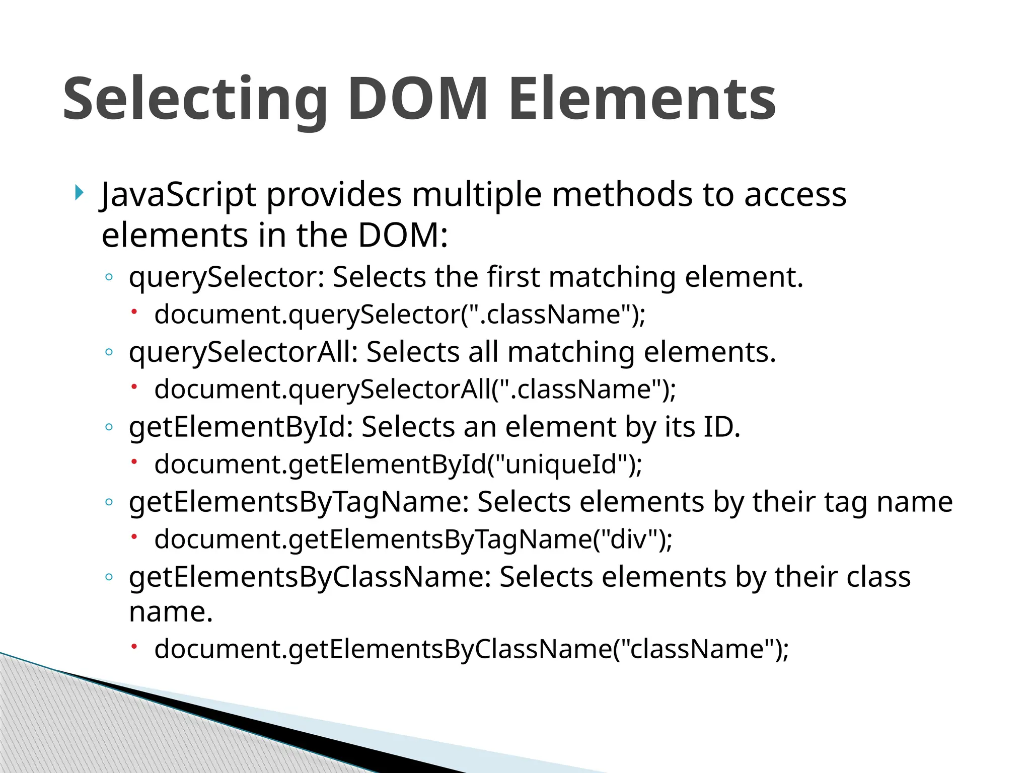  JavaScript provides multiple methods to access
elements in the DOM:
◦ querySelector: Selects the first matching element.
 document.querySelector(".className");
◦ querySelectorAll: Selects all matching elements.
 document.querySelectorAll(".className");
◦ getElementById: Selects an element by its ID.
 document.getElementById("uniqueId");
◦ getElementsByTagName: Selects elements by their tag name
 document.getElementsByTagName("div");
◦ getElementsByClassName: Selects elements by their class
name.
 document.getElementsByClassName("className");
Selecting DOM Elements
 