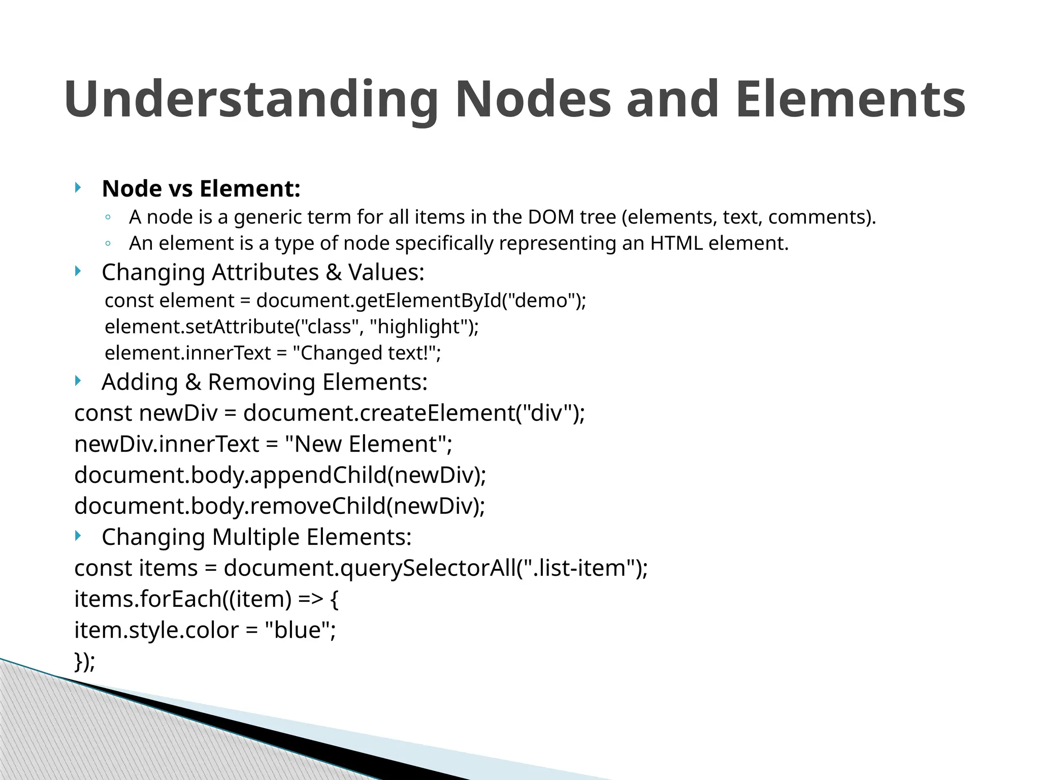  Node vs Element:
◦ A node is a generic term for all items in the DOM tree (elements, text, comments).
◦ An element is a type of node specifically representing an HTML element.
 Changing Attributes & Values:
const element = document.getElementById("demo");
element.setAttribute("class", "highlight");
element.innerText = "Changed text!";
 Adding & Removing Elements:
const newDiv = document.createElement("div");
newDiv.innerText = "New Element";
document.body.appendChild(newDiv);
document.body.removeChild(newDiv);
 Changing Multiple Elements:
const items = document.querySelectorAll(".list-item");
items.forEach((item) => {
item.style.color = "blue";
});
Understanding Nodes and Elements
 