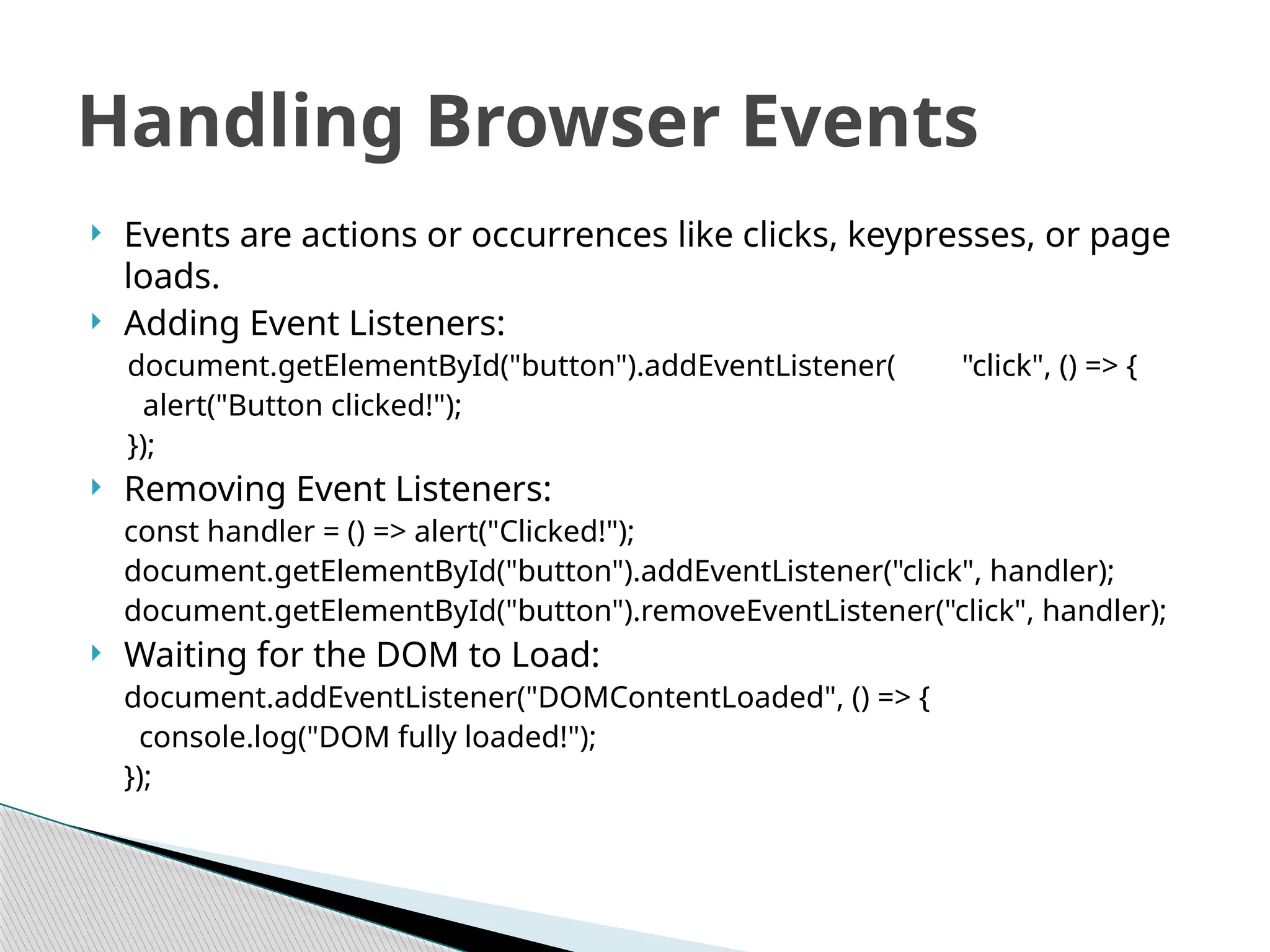  Events are actions or occurrences like clicks, keypresses, or page
loads.
 Adding Event Listeners:
document.getElementById("button").addEventListener( "click", () => {
alert("Button clicked!");
});
 Removing Event Listeners:
const handler = () => alert("Clicked!");
document.getElementById("button").addEventListener("click", handler);
document.getElementById("button").removeEventListener("click", handler);
 Waiting for the DOM to Load:
document.addEventListener("DOMContentLoaded", () => {
console.log("DOM fully loaded!");
});
Handling Browser Events
 