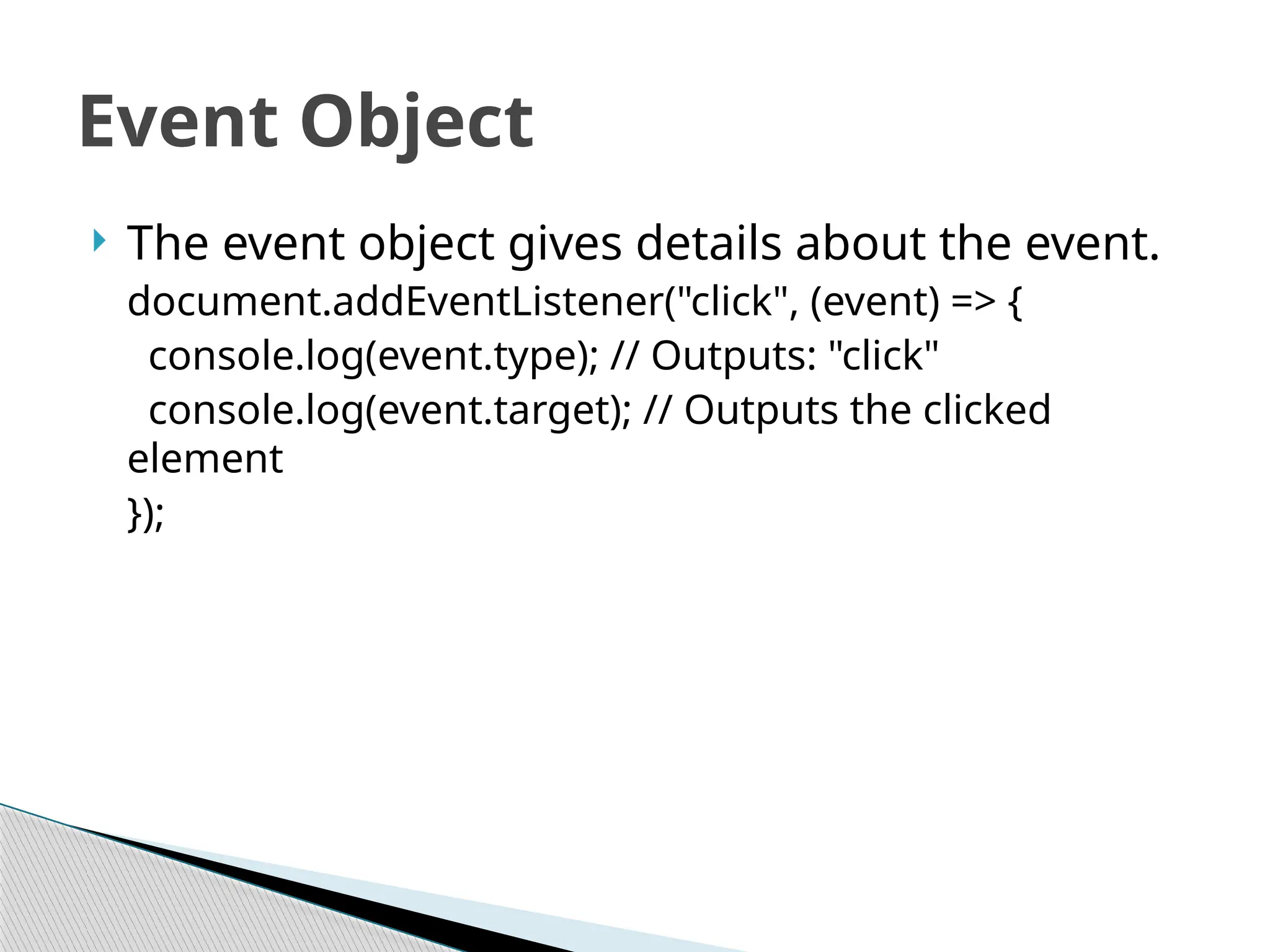  The event object gives details about the event.
document.addEventListener("click", (event) => {
console.log(event.type); // Outputs: "click"
console.log(event.target); // Outputs the clicked
element
});
Event Object
 