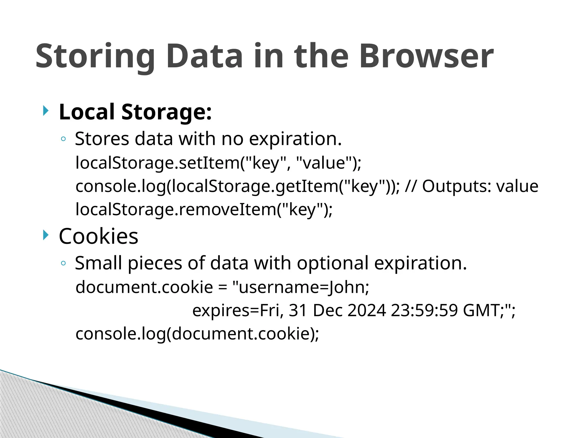  Local Storage:
◦ Stores data with no expiration.
localStorage.setItem("key", "value");
console.log(localStorage.getItem("key")); // Outputs: value
localStorage.removeItem("key");
 Cookies
◦ Small pieces of data with optional expiration.
document.cookie = "username=John;
expires=Fri, 31 Dec 2024 23:59:59 GMT;";
console.log(document.cookie);
Storing Data in the Browser
 