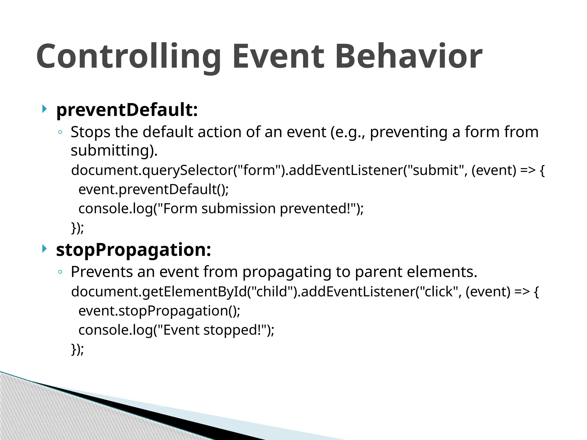  preventDefault:
◦ Stops the default action of an event (e.g., preventing a form from
submitting).
document.querySelector("form").addEventListener("submit", (event) => {
event.preventDefault();
console.log("Form submission prevented!");
});
 stopPropagation:
◦ Prevents an event from propagating to parent elements.
document.getElementById("child").addEventListener("click", (event) => {
event.stopPropagation();
console.log("Event stopped!");
});
Controlling Event Behavior
 