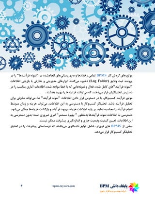 3 bpms.rayvarz.com
‫موتورها‬‫ی‬‫کار‬ ‫گردش‬BPMS‫تمام‬‫ی‬‫به‬ ‫و‬ ‫رخدادها‬‫روزرسان‬‫ی‬‫ها‬‫ی‬‫انجام‬‫در‬ ‫شده‬"‫فرآ‬ ‫نمونه‬‫ی‬‫ندها‬"‫در‬ ‫را‬
‫وقا‬ ‫ثبت‬ ‫پرونده‬‫ی‬‫ع‬(Log Folder)‫ذخ‬‫ی‬‫ره‬‫م‬‫ی‬‫کنند‬‫ابزارها‬ .‫ی‬‫مد‬‫ی‬‫ر‬‫ی‬‫ت‬‫ی‬‫نظارت‬ ‫و‬‫ی‬‫باز‬ ‫با‬‫ی‬‫اب‬‫ی‬‫اطالعات‬
"‫فرآ‬ ‫نمونه‬‫ی‬‫ند‬"‫ها‬‫ی‬‫نمونه‬ ‫و‬ ‫فعال‬ ،‫شده‬ ‫کامل‬‫ها‬‫یی‬‫اطالعات‬ ،‫شده‬ ‫مواجه‬ ‫خطا‬ ‫با‬ ‫که‬‫آمار‬‫ی‬‫در‬ ‫را‬ ‫مناسب‬
‫تحل‬ ‫دسترس‬‫ی‬‫لگران‬‫م‬ ‫قرار‬‫ی‬،‫دهند‬‫م‬ ‫که‬‫ی‬‫توانند‬‫فرا‬‫ی‬‫ندها‬‫بخشند‬ ‫بهبود‬ ‫را‬.
‫موتور‬‫فرآ‬‫ی‬‫ند‬‫کسب‬‫اطالعات‬ ‫دادن‬ ‫قرار‬ ‫دسترس‬ ‫در‬ ‫با‬ ،‫وکار‬"‫فرآ‬ ‫نمونه‬‫ی‬‫ند‬"‫م‬ ،‫ها‬‫ی‬‫تواند‬‫مخزن‬‫ی‬‫برا‬‫ی‬
‫تحل‬‫ی‬‫ل‬‫فرآ‬‫ی‬‫ند‬‫تحل‬ .‫باشد‬‫ی‬‫لگر‬‫کسب‬‫دسترس‬ ‫با‬ ‫وکار‬‫ی‬‫ا‬ ‫به‬‫ی‬‫ن‬‫م‬ ،‫اطالعات‬‫ی‬‫تواند‬‫هز‬‫ی‬‫نه‬‫متوسط‬ ‫زمان‬ ‫و‬
‫فرآ‬ ‫انجام‬‫ی‬‫ند‬‫نما‬ ‫محاسبه‬ ‫را‬‫ی‬‫د‬‫پا‬ ‫بر‬ .‫ی‬‫ه‬‫هز‬ ‫اطالعات‬‫ی‬،‫نه‬‫فرآ‬ ‫بهبود‬‫ی‬‫ند‬‫هز‬ ‫بازگشت‬ ‫و‬‫ی‬‫نه‬‫ها‬‫م‬ ‫ممکن‬‫ی‬‫شود‬.
‫دسترس‬‫ی‬‫فرآ‬ ‫نمونه‬ ‫اطالعات‬ ‫به‬‫ی‬‫ندها‬‫به‬‫منظور‬"‫مستمر‬ ‫بهبود‬"‫امر‬‫ی‬‫ضرور‬‫ی‬‫دست‬ ‫بدون‬ ‫است؛‬‫رس‬‫ی‬‫به‬
‫ا‬‫ی‬‫ن‬‫تع‬ ،‫اطالعات‬‫یی‬‫ن‬‫ک‬‫ی‬‫ف‬‫ی‬‫ت‬‫وضع‬‫ی‬‫ت‬‫جار‬‫ی‬‫اندازه‬ ‫و‬‫گ‬‫ی‬‫ر‬‫ی‬‫پ‬‫ی‬‫شرفت‬‫ن‬ ‫ممکن‬‫ی‬‫ست‬.
‫بعض‬‫ی‬‫از‬BPMS‫ها‬‫ی‬‫قو‬‫ی‬،‫تر‬‫داده‬ ‫توابع‬ ‫شامل‬‫کاو‬‫ی‬‫م‬‫ی‬‫باشند‬‫فرصت‬ ‫که‬‫ها‬‫ی‬‫پ‬‫ی‬‫شرفت‬‫اخت‬ ‫در‬ ‫را‬‫ی‬‫ار‬
‫تحل‬‫ی‬‫لگر‬‫کسب‬‫م‬ ‫قرار‬ ‫وکار‬‫ی‬‫دهد‬.
 