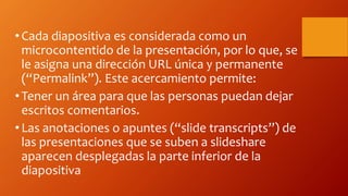 •Cada diapositiva es considerada como un
microcontentido de la presentación, por lo que, se
le asigna una dirección URL única y permanente
(“Permalink”). Este acercamiento permite:
•Tener un área para que las personas puedan dejar
escritos comentarios.
•Las anotaciones o apuntes (“slide transcripts”) de
las presentaciones que se suben a slideshare
aparecen desplegadas la parte inferior de la
diapositiva
 