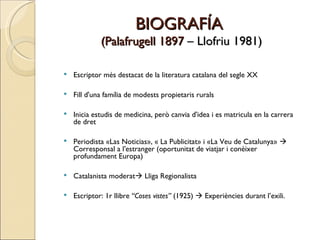 BIOGRAFÍA  (Palafrugell 1897  – Llofriu 1981) Escriptor més destacat de la literatura catalana del segle XX Fill d'una família de modests propietaris rurals Inicia estudis de medicina, però canvia d'idea i es matricula en la carrera de dret Periodista «Las Noticias», « La Publicitat» i «La Veu de Catalunya»    Corresponsal a l'estranger (oportunitat de viatjar i conèixer profundament Europa) Catalanista moderat   Lliga Regionalista Escriptor: 1r llibre  “Coses vistes”  (1925)    Experiències durant l’exili. 
