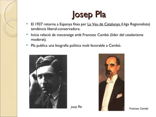 Josep Pla El 1927 retorna a Espanya fitxa per  La Veu de Catalunya  ( Lliga Regionalista) tendència liberal-conservadora. Inicia relació de mecenatge amb Francesc Cambó (líder del catalanisme moderat).  Pla publica una biografia política molt favorable a Cambó. Francesc Cambó Josep  Pla 