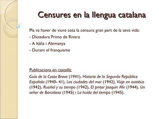 Censures en la llengua catalana Pla va haver de viure sota la censura gran part de la seva vida:  - Dictadura Primo de Rivera - A Itàlia i Alemanya - Durant el franquisme   Publicacions en castellà: Guía de la Costa Brava  (1941),  Historia de la Segunda República Española  (1940- 41),  Las ciudades del mar  (1942),  Viaje en autobús  (1942),  Rusiñol y su tiempo  (1942),  El pintor Joaquín Mir  (1944),  Un señor de Barcelona  (1945) i  La huida del tiempo  (1945).  