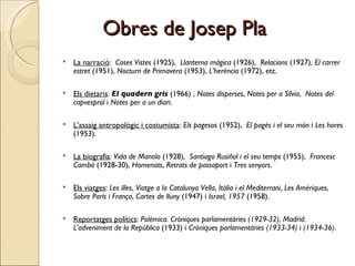 Obres de Josep Pla La narració :  Coses Vistes  (1925),  Llanterna màgica  (1926),  Relacions  (1927),  El carrer estret  (1951),  Nocturn de Primavera  (1953),  L'herència  (1972), etc. Els dietaris :  El quadern gris  (1966) ,  Notes disperses ,  Notes per a Sílvia ,  Notes del capvesprol  i  Notes per a un diari .  L'assaig antropològic i costumista :  Els pagesos  (1952),  El pagès i el seu món  i  Les hores  (1953). La biografia :  Vida de Manolo  (1928),  Santiago Rusiñol i el seu temps  (1955),  Francesc Cambó  (1928-30),  Homenots ,  Retrats de passaport  i  Tres senyors .  Els viatges :  Les illes ,  Viatge a la Catalunya Vella ,  Itàlia i el Mediterrani ,  Les Amèriques ,  Sobre París i França ,  Cartes de lluny  (1947) i  Israel, 1957  (1958).  Reportatges polítics :  Polèmica. Cròniques parlamentàries (1929-32) ,  Madrid. L'adveniment de la República  (1933) i  Cròniques parlamentàries (1933-34)  i  (1934-36) .  