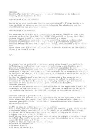 SENSORES
EncontrarÃ¡s todo lo referente a los sensores utilizados en la industria
viernes, 10 de diciembre de 2010
CLASIFICACIÃ“N DE LOS SENSORES
Aunque es un poco complicado realizar una clasificaciÃ³n Ãºnica, debido a la
gran cantidad de sensores que existen actualmente, las siguientes son las
clasificaciones mas generales y comunes.
CLASIFICACIÃ“N DE SENSORES
Los sensores de interÃ©s para la manufactura se pueden clasificar como sigue:
Sensores mecÃ¡nicos: para medir cantidades como posiciÃ³n, forma, velocidad,
fuerza, torque, presiÃ²n, vibraciÃ²n, deformaciÃ³n y masa.
Sensores elÃ©ctricos: para medir voltaje, corriente, carga y conductividad.
Sensores magnÃ©ticos: para medir campo, flujo y permeabilidad magnÃ©tica.
Sensores tÃ©rmicos: para medir temperatura, flujo, conductivadad y calor especÃ-
fico.
Otros tipos como acÃºsticos, ultrasÃ³nicos, quÃmicos, Ã³pticos, de radiacÃ¬Ã³n,
lÃ¡ser y de fibra Ã³ptica.
ï¿¼
De acuerdo con su aplicaciÃ³n, un sensor puede estar formado por materiales
metÃ¡licos, no metÃ¡licos, orgÃ¡nicos o inorgÃ¡nicos, y por fluidos, gases,
plasmas o semiconductores. Al usar caracterÃsticas especiales de esos
materiales, los sensores convierten la cantidad o propiedad medida en una salida
analÃ³gica o digital. Por ejemplo, el funcionamiento de un termÃ³metro ordinario
de mercurio, se basa en la diferencia entre la dilataciÃ³n tÃ©rmica del mercurio
y la del vidrio.
Un tipo de clasificaciÃ³n muy bÃ¡sico es diferenciar a los sensores entre
PASIVOS o ACTIVOS; los sensores activos generan la seÃ±al de salida sin la
necesidad de una fuente de alimentaciÃ³n externa, mientras que los pasivos si
requieren de esta alimentaciÃ³n para poder efectuar su funciÃ³n.
Sensores pasivos:
Son aquellos que generan seÃ±ales representativas de las magnitudes a medir por
intermedio de una fuente auxiliar. Ejemplo: sensores de parÃ¡metros variables
(de resistencia variable, de capacidad variable, de inductancia variable).
Sensores activos o generadores de seÃ±al:
Son aquellos que generan seÃ±ales representativas de las agnitudes a medir en
forma autÃ³noma, sin requerir de fuente alguna de alimentaciÃ³n. Ejemplo:
sensores piezoelÃ©ctricos, fotovoltaÃcos, termoelÃ©ctricos, electroquÃmicos,
magnetoelÃ©ctricos.
SegÃºn el tipo de seÃ±al que proveen a la salida:
Todo o nada, son los sensores que solo poseen dos estados, y que, estos estados,
Ãºnicamente estÃ¡n separados por un valor umbral de la variable monitoreada.
Digitales, estos sensores proporcionan una seÃ±al codificada en pulsos o
sistemas como BCD, binario, etcÃ©tera.
AnalÃ³gicos, estos sensores proporcionan un valor de voltaje o corriente, donde
la seÃ±al mÃ¡s comÃºn utilizada en aplicaciones industriales es un circuito de
corriente de 2 hilos y 4-20 mA.
SegÃºn el tipo de magnitud fÃsica a detectar:
MediciÃ³n de temperatura.
PirÃ³metro Ã³ptico
PirÃ³metro de radiaciÃ³n.
 