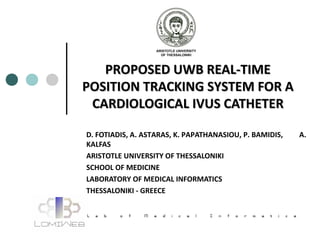 PROPOSED UWB REAL-TIMEPROPOSED UWB REAL-TIME
POSITION TRACKING SYSTEM FOR APOSITION TRACKING SYSTEM FOR A
CARDIOLOGICAL IVUS CATHETERCARDIOLOGICAL IVUS CATHETER
D. FOTIADIS, A. ASTARAS, K. PAPATHANASIOU, P. BAMIDIS, A.
KALFAS
ARISTOTLE UNIVERSITY OF THESSALONIKI
SCHOOL OF MEDICINE
LABORATORY OF MEDICAL INFORMATICS
THESSALONIKI - GREECE
 