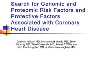 Search for Genomic and
Proteomic Risk Factors and
Protective Factors
Associated with Coronary
Heart Disease
Mehran Haidari MD, Mohammad Madjid MD, Silvio
Litovsky MD, Ward Casscells MD, James T Willerson
MD, Xiaohong Wu MD, and Morteza Naghavi MD.
 