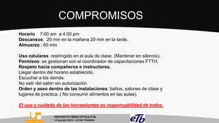 COMPROMISOS
Horario 7:00 am a 4:00 pm
Descansos: 20 min en la mañana 20 min en la tarde.
Almuerzo : 60 min
Uso celulares: restringido en el aula de clase. (Mantener en silencio).
Permisos: se gestionan con el coordinador de capacitaciones FTTH.
Respeto hacia compañeros e instructores.
Llegar dentro del horario establecido.
Escuchar a los demás.
No salir del salón sin autorización.
Orden y aseo dentro de las instalaciones: baños, salones de clase y
lugares de practica. ( No consumir alimentos en las aulas).

El uso y cuidado de las herramientas es responsabilidad de todos.
PROYECTO FIBRA OPTICA ETB
Copyright 20013 LATAM TRAINING

 
