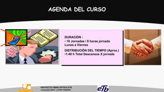 AGENDA DEL CURSO

DURACIÓN :
• 10 Jornadas / 8 horas jornada
Lunes a Viernes
DISTRIBUCIÓN DEL TIEMPO (Aprox.)
•1:40 h Total Descansos X jornada

PROYECTO FIBRA OPTICA ETB
Copyright 20013 LATAM TRAINING

 