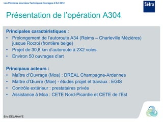 Les Plénières Journées Techniques Ouvrages d’Art 2012




  Présentation de l’opération A304
  Principales caractéristiques :
  • Prolongement de l’autoroute A34 (Reims – Charleville Mézières)
     jusque Rocroi (frontière belge)
  • Projet de 30,8 km d’autoroute à 2X2 voies
  • Environ 50 ouvrages d’art

  Principaux acteurs :
  • Maître d’Ouvrage (Moa) : DREAL Champagne-Ardennes
  • Maître d’Œuvre (Moe) - études projet et travaux : EGIS
  • Contrôle extérieur : prestataires privés
  • Assistance à Moa : CETE Nord-Picardie et CETE de l’Est



Eric DELAHAYE
 