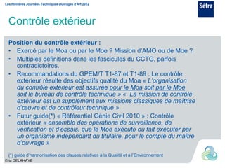 Les Plénières Journées Techniques Ouvrages d’Art 2012




  Contrôle extérieur
  Position du contrôle extérieur :
  • Exercé par le Moa ou par le Moe ? Mission d’AMO ou de Moe ?
  • Multiples définitions dans les fascicules du CCTG, parfois
    contradictoires.
  • Recommandations du GPEM/T T1-87 et T1-89 : Le contrôle
    extérieur résulte des objectifs qualité du Moa « L’organisation
    du contrôle extérieur est assurée pour le Moa soit par le Moe
    soit le bureau de contrôle technique » « La mission de contrôle
    extérieur est un supplément aux missions classiques de maîtrise
    d’œuvre et de contrôleur technique »
  • Futur guide(*) « Référentiel Génie Civil 2010 » : Contrôle
    extérieur « ensemble des opérations de surveillance, de
    vérification et d’essais, que le Moe exécute ou fait exécuter par
    un organisme indépendant du titulaire, pour le compte du maître
    d’ouvrage »
  (*) guide d’harmonisation des clauses relatives à la Qualité et à l’Environnement
Eric DELAHAYE
 